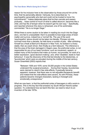 The Teen Brain: What's Going On In There?
                                                 Dealing with the decase of anxiety
                    reason for his inclusion here is the observation by those around himCorporate
                                                                  David Blackburn, at the               Edge
                    time, that his personality altered. Variously, he is described as: "a
                    psychopathic personality who lied and could not be trusted to honor his
                    commitments"; "makes elaborate plans that he then cancels and swears
                    profusely… loses control of much of what is called decorum, becomes like a
                    child, and has fits of temper when he doesn't get his own way." Specifically,
                    and reported wherever this story is rehearsed, one of his workmates
                    commented: "He is no longer Gage."

                    Whilst there is some caution to be taken in reading too much into the Gage
                    story, one fact is unassailable: that it is possible to lose large areas of brain
                    matter and survive, indeed live a 'normal' life. The use of the word
                    'psychopathic' above should not be taken too literally. Phineas not only
                    survived more than a decade, he held done a number of jobs. After exhibiting
                    himself as a freak at Barnum's Museum in New York, he worked in a livery
                    stable, then as coach driver, then finally as a farm labourer. The inference is
                    that the area of the brain damaged in Gage's case, the prefrontal cortex, is not
                    responsible for any of our basic functions, such as movement, speech, or
                    indeed many of the functions that make us human, but provides, for want of a
                    better expression, 'good decision-making', and, when 'disabled', leads to 'bad
                    behaviour'. It was the discovery of this that led directly to the lobotomies, or
                    'leucotomies' which were so prevalent during the middle of the last century.
                    Susan Greenfield (2003) reports that:

                           "Between 1936 and 1978, some 35,000 people in the United States
                           underwent the surgical procedure… During their heyday, leucotomies
                           were claimed to result in few side-effects. It gradually became
                           apparent, however, that there was no net arguable therapeutic benefit
                           and indeed that the side-effects were severe. As with Phineas, these
                           patients became changed characters, lacking in foresight and
                           emotionally unresponsive."

                    What we now learn, is that the prefrontal cortex of teenagers is still a work-in-
                    progress. This is the key fact that answers my South African friend's earlier
                    question. To understand how we learnt this fact, we need to return to an
                    invention of the late 1970s.
Conference Papers




                                                                                          Page 14Page 1 of 8
                                                                                                 of 38
 