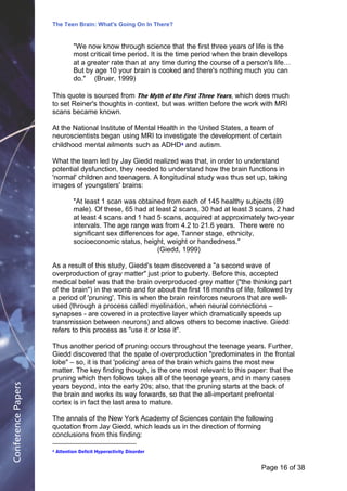 The Teen Brain: What's Going On In There?
                                                              Dealing with the decase of anxiety
                               "We now know through science that David three years of life is the
                                                                       the first Blackburn, Corporate     Edge
                               most critical time period. It is the time period when the brain develops
                               at a greater rate than at any time during the course of a person's life…
                               But by age 10 your brain is cooked and there's nothing much you can
                               do." (Bruer, 1999)

                    This quote is sourced from The Myth of the First Three Years, which does much
                    to set Reiner's thoughts in context, but was written before the work with MRI
                    scans became known.

                    At the National Institute of Mental Health in the United States, a team of
                    neuroscientists began using MRI to investigate the development of certain
                    childhood mental ailments such as ADHD4 and autism.

                    What the team led by Jay Giedd realized was that, in order to understand
                    potential dysfunction, they needed to understand how the brain functions in
                    'normal' children and teenagers. A longitudinal study was thus set up, taking
                    images of youngsters' brains:

                               "At least 1 scan was obtained from each of 145 healthy subjects (89
                               male). Of these, 65 had at least 2 scans, 30 had at least 3 scans, 2 had
                               at least 4 scans and 1 had 5 scans, acquired at approximately two-year
                               intervals. The age range was from 4.2 to 21.6 years. There were no
                               significant sex differences for age, Tanner stage, ethnicity,
                               socioeconomic status, height, weight or handedness."
                                                            (Giedd, 1999)

                    As a result of this study, Giedd's team discovered a "a second wave of
                    overproduction of gray matter" just prior to puberty. Before this, accepted
                    medical belief was that the brain overproduced grey matter ("the thinking part
                    of the brain") in the womb and for about the first 18 months of life, followed by
                    a period of 'pruning'. This is when the brain reinforces neurons that are well-
                    used (through a process called myelination, when neural connections –
                    synapses - are covered in a protective layer which dramatically speeds up
                    transmission between neurons) and allows others to become inactive. Giedd
                    refers to this process as "use it or lose it".

                    Thus another period of pruning occurs throughout the teenage years. Further,
                    Giedd discovered that the spate of overproduction "predominates in the frontal
                    lobe" – so, it is that 'policing' area of the brain which gains the most new
                    matter. The key finding though, is the one most relevant to this paper: that the
                    pruning which then follows takes all of the teenage years, and in many cases
Conference Papers




                    years beyond, into the early 20s; also, that the pruning starts at the back of
                    the brain and works its way forwards, so that the all-important prefrontal
                    cortex is in fact the last area to mature.

                    The annals of the New York Academy of Sciences contain the following
                    quotation from Jay Giedd, which leads us in the direction of forming
                    conclusions from this finding:

                    4   Attention Deficit Hyperactivity Disorder


                                                                                            Page 16Page 1 of 8
                                                                                                   of 38
 