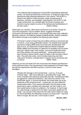 The Teen Brain: What's Going On In There?
                                                  Dealing with the decase of anxiety
                                                                  David Blackburn, Corporate Edge
                           "The relatively late development of the DLPFC (dorsolateral prefrontal
                           cortex), not reaching adult levels until the 20s, is intriguing in light of the
                           behavioural data presented elsewhere in this volume. The DLPFC is
                           linked to the ability to inhibit impulses, weigh consequences of
                           decisions, prioritize, and strategize. Speculatively, the DLPFC is still
                           "under construction" for a decade after the throes of puberty and
                           therefore may be related to some of the behavioural manifestations of
                           the teen years."                            (Giedd, 2004a)

                    Giedd does not, however, allow direct conclusions to be drawn, though his
                    use of the expression "may be related" above, suggests that these
                    conclusions will eventually be drawn, once enough data have been collected.
                    Recently, however, the National Institute of Mental Health, Giedd's employer,
                    felt confident enough to put together the following press release:

                           "The brain's center of reasoning and problem solving is among the last
                           to mature, a new study graphically reveals. The decade-long magnetic
                           resonance imaging (MRI) study of normal brain development, from
                           ages 4 to 21, by researchers at NIH's National Institute of Mental
                           Health (NIMH) and University of California Los Angeles (UCLA) shows
                           that such "higher-order" brain centers, such as the prefrontal cortex,
                           don't fully develop until young adulthood… Areas performing more
                           basic functions mature earlier; areas for higher order functions mature
                           later. The prefrontal cortex, which handles reasoning and other
                           "executive" functions, emerged late in evolution and is among the last
                           to mature."                               (NIMH, 2004)

                    Inference can thus be drawn from the now-known link between development
                    of the prefrontal cortex, from the learning of what happened to Phineas Gage,
                    through the experiments with MRI scanners, to what is known about
                    teenagers:

                           "People with damage to their frontal lobes – such as, of course,
                           Phineas Gage – often have difficulty in controlling their anger. MRI
                           scans of people with antisocial personality disorder, characterized often
                           by aggressive, destructive behaviour, also show low activity in the
                           frontal lobe region. In normal individuals, the frontal lobes act as the
                           policemen of the emotional mind – in particular, the area called the
                           ventromedial cortex. They receive information from the lower cortex
                           pertaining to urges, impulses and responses, but they inhibit it, and
                           form careful plans of action to address it. For instance, if I feel hunger
                           as I walk through a restaurant to the table I have been allotted by the
Conference Papers




                           waiter, I do not grab a few chips from the other diners' tables as I pass
                           by. My frontal lobes are effectively saying to my lower brain: 'I see that
                           there is hunger. But we wait. I won't cause a scene."
                                                                                      (Winston, 2003)




                                                                                              Page 17Page 1 of 8
                                                                                                     of 38
 