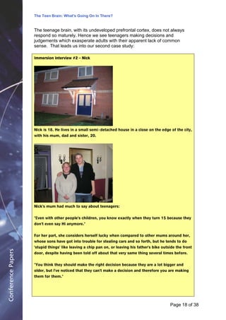 The Teen Brain: What's Going On In There?
                                                    Dealing with the decase of anxiety
                                                              David Blackburn, Corporate
                    The teenage brain, with its undeveloped prefrontal cortex, does not always                   Edge
                    respond so maturely. Hence we see teenagers making decisions and
                    judgements which exasperate adults with their apparent lack of common
                    sense. That leads us into our second case study:

                    Immersion interview #2 – Nick




                    Nick is 18. He lives in a small semi - detached house in a close on the edge of the city,
                    with his mum, dad and sister, 20.




                    Nick's mum had much to say about teenagers:


                    "Even with other people's children, you know exactly when they turn 15 because they
                    don't even say Hi anymore."


                    For her part, she considers herself lucky when compared to other mums around her,
                    whose sons have got into trouble for stealing cars and so forth, but he tends to do
                    'stupid things' like leaving a chip pan on, or leaving his father's bike outside the front
Conference Papers




                    door, despite having been told off about that very same thing several times before.


                    "You think they should make the right decision because they are a lot bigger and
                    older, but I've noticed that they can't make a decision and therefore you are making
                    them for them."




                                                                                                 Page 18Page 1 of 8
                                                                                                        of 38
 