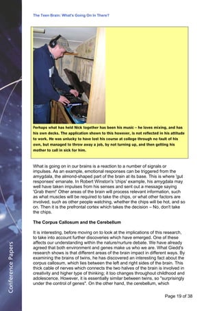 The Teen Brain: What's Going On In There?
                                                      Dealing with the decase of anxiety
                                                                   David Blackburn, Corporate Edge




                    Perhaps what has held Nick together has been his music – he loves mixing, and has
                    his own decks. The application shown to this however, is not reflected in his attitude
                    to work. He was unlucky to have lost his course at college through no fault of his
                    own, but managed to throw away a job, by not turning up, and then getting his
                    mother to call in sick for him.



                    What is going on in our brains is a reaction to a number of signals or
                    impulses. As an example, emotional responses can be triggered from the
                    amygdala, the almond-shaped part of the brain at its base. This is where 'gut
                    responses' emanate. In Robert Winston's 'chips' example, his amygdala may
                    well have taken impulses from his senses and sent out a message saying
                    'Grab them!' Other areas of the brain will process relevant information, such
                    as what muscles will be required to take the chips, or what other factors are
                    involved, such as other people watching, whether the chips will be hot, and so
                    on. Then it is the prefrontal cortex which takes the decision – No, don't take
                    the chips.

                    The Corpus Callosum and the Cerebellum

                    It is interesting, before moving on to look at the implications of this research,
                    to take into account further discoveries which have emerged. One of these
                    affects our understanding within the nature/nurture debate. We have already
Conference Papers




                    agreed that both environment and genes make us who we are. What Giedd's
                    research shows is that different areas of the brain impact in different ways. By
                    examining the brains of twins, he has discovered an interesting fact about the
                    corpus callosum, which lies between the left and right sides of the brain. This
                    thick cable of nerves which connects the two halves of the brain is involved in
                    creativity and higher type of thinking; it too changes throughout childhood and
                    adolescence. However, it is essentially similar between twins, so "surprisingly
                    under the control of genes". On the other hand, the cerebellum, which

                                                                                              Page 19Page 1 of 8
                                                                                                     of 38
 
