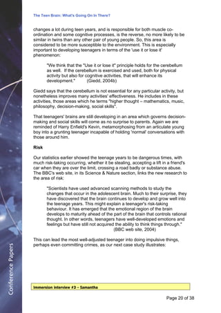 The Teen Brain: What's Going On In There?
                                                 Dealing with the decase of anxiety
                    changes a lot during teen years, and is responsible for both muscle Corporate
                                                                 David Blackburn, co-                    Edge
                    ordination and some cognitive processes, is the reverse, no more likely to be
                    similar in twins than any other pair of young people. So, this area is
                    considered to be more susceptible to the environment. This is especially
                    important to developing teenagers in terms of the 'use it or lose it'
                    phenomenon:

                           "We think that the "Use it or lose it" principle holds for the cerebellum
                           as well. If the cerebellum is exercised and used, both for physical
                           activity but also for cognitive activities, that will enhance its
                           development."          (Giedd, 2004b)

                    Giedd says that the cerebellum is not essential for any particular activity, but
                    nonetheless improves many activities' effectiveness. He includes in these
                    activities, those areas which he terms "higher thought – mathematics, music,
                    philosophy, decision-making, social skills".

                    That teenagers' brains are still developing in an area which governs decision-
                    making and social skills will come as no surprise to parents. Again we are
                    reminded of Harry Enfield's Kevin, metamorphosing from an articulate young
                    boy into a grunting teenager incapable of holding 'normal' conversations with
                    those around him.

                    Risk

                    Our statistics earlier showed the teenage years to be dangerous times, with
                    much risk-taking occurring, whether it be stealing, accepting a lift in a friend's
                    car when they are over the limit, crossing a road badly or substance abuse.
                    The BBC's web site, in its Science & Nature section, links the new research to
                    the area of risk:

                           "Scientists have used advanced scanning methods to study the
                           changes that occur in the adolescent brain. Much to their surprise, they
                           have discovered that the brain continues to develop and grow well into
                           the teenage years. This might explain a teenager's risk-taking
                           behaviour. It has emerged that the emotional region of the brain
                           develops to maturity ahead of the part of the brain that controls rational
                           thought. In other words, teenagers have well-developed emotions and
                           feelings but have still not acquired the ability to think things through."
                                                               (BBC web site, 2004)

                    This can lead the most well-adjusted teenager into doing impulsive things,
                    perhaps even committing crimes, as our next case study illustrates:
Conference Papers




                    Immersion interview #3 – Samantha

                                                                                           Page 20Page 1 of 8
                                                                                                  of 38
 
