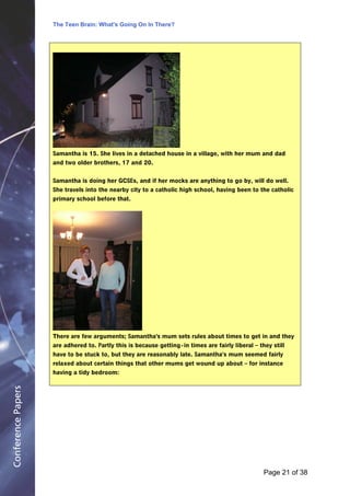 The Teen Brain: What's Going On In There?
                                                      Dealing with the decase of anxiety
                                                                       David Blackburn, Corporate Edge




                    Samantha is 15. She lives in a detached house in a village, with her mum and dad
                    and two older brothers, 17 and 20.


                    Samantha is doing her GCSEs, and if her mocks are anything to go by, will do well.
                    She travels into the nearby city to a catholic high school, having been to the catholic
                    primary school before that.




                    There are few arguments; Samantha's mum sets rules about times to get in and they
                    are adhered to. Partly this is because getting - in times are fairly liberal – they still
                    have to be stuck to, but they are reasonably late. Samantha's mum seemed fairly
                    relaxed about certain things that other mums get wound up about – for instance
                    having a tidy bedroom:
Conference Papers




                                                                                                     Page 21Page 1 of 8
                                                                                                            of 38
 