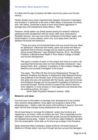 The Teen Brain: What's Going On In There?
                                                  Dealing with the decase of anxiety
                    It is likely that the age of puberty has fallen David two years over the last
                                                                    around Blackburn, Corporate          Edge
                    century.

                    Certain studies have shown important links between hormones in teenagers
                    and emotions. In particular is the work of Allan Mazur of Syracuse University,
                    who, with others, conducted a piece of work which linked aggression in
                    teenage boys with testosterone levels (Mazur, 1997).

                    However, shortly before Jay Giedd started sharing his research relating to
                    adolescent brain development with the world, other work conducted by
                    Elizabeth Susman, who was one of the contributors to the Mazur paper, was
                    disseminated in a press release, which very much plays down the links
                    between hormones and behaviour:

                           ""There are many environmental factors that are at work that can affect
                           an adolescent. Influences from family, peers and school are likely so
                           significant that hormones changes are too weak to overcome such
                           strong social influences," says Elizabeth Susman, Ph.D., the Shibley
                           Professor of Biobehavioral Health in Penn State's College of Health
                           and Human Development.

                           "We spent a number of years on this project and most of us were a bit
                           surprised that hormones were not more influential on behavior," says
                           Howard Kulin, M.D., professor of pediatrics in Penn State's College of
                           Medicine and principal investigator of the project.

                           The paper, "The Effect Of Sex Hormone Replacement Therapy On
                           Behavior Problems And Moods In Adolescents With Delayed Puberty,"
                           was published in the October issue of the journal Pediatrics. Susman,
                           who adds she was a bit surprised with the results, says that hormones
                           and biological changes are not as powerful modulators of behavior as
                           previously thought. Parents should not expect their child to become
                           more negative, or more anxious or more aggressive just because they
                           are entering puberty, she says."
                                  (Penn State Population Research Institute, 1998)

                    Melatonin and sleep

                    One final area of information on teenage brain development to be included
                    here concerns sleep patterns. Once again we recognize a facet of the
                    stereotype teen – hidden under the duvet until lunchtime or beyond. And once
                    again we find that changes during adolescence are to blame.
Conference Papers




                    We all need sleep to 'recharge the batteries': certain key functions are
                    happening in our brains, while our bodies are inert. This is especially true for
                    teenagers, where hormones connected with growth and sexual development
                    are released during sleep. Indeed, it is a hormone called melatonin, secreted
                    from the pineal gland, which tells us it's time to go to sleep in the first place.

                    Sleep researcher Mary Carskadon, based at Brown University School of
                    Medicine in Rhode Island, has found through two key surveys that teenagers

                                                                                           Page 24Page 1 of 8
                                                                                                  of 38
 