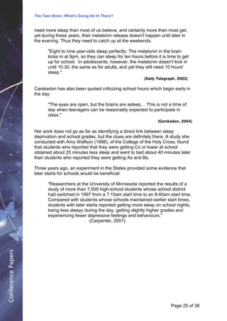 The Teen Brain: What's Going On In There?
                                                 Dealing with the decase of anxiety
                                                                David Blackburn, Corporate
                    need more sleep than most of us believe, and certainly more than most get;          Edge
                    yet during these years, their melatonin release doesn't happen until later in
                    the evening. Thus they need to catch up at the weekends.

                           "Eight to nine year-olds sleep perfectly. The melatonin in the brain
                           kicks in at 9pm, so they can sleep for ten hours before it is time to get
                           up for school. In adolescents, however, the melatonin doesn't kick in
                           until 10.30, the same as for adults, and yet they still need 10 hours'
                           sleep."
                                                                            (Daily Telegraph, 2002)

                    Carskadon has also been quoted criticizing school hours which begin early in
                    the day:

                           "The eyes are open, but the brains are asleep… This is not a time of
                           day when teenagers can be reasonably expected to participate in
                           class."
                                                                                    (Carskadon, 2004)

                    Her work does not go as far as identifying a direct link between sleep
                    deprivation and school grades, but the clues are definitely there. A study she
                    conducted with Amy Wolfson (1998), of the College of the Holy Cross, found
                    that students who reported that they were getting Cs or lower at school
                    obtained about 25 minutes less sleep and went to bed about 40 minutes later
                    than students who reported they were getting As and Bs.

                    Three years ago, an experiment in the States provided some evidence that
                    later starts for schools would be beneficial:

                           "Researchers at the University of Minnesota reported the results of a
                           study of more than 7,000 high-school students whose school district
                           had switched in 1997 from a 7:15am start time to an 8:40am start time.
                           Compared with students whose schools maintained earlier start times,
                           students with later starts reported getting more sleep on school nights,
                           being less sleepy during the day, getting slightly higher grades and
                           experiencing fewer depressive feelings and behaviours."
                                                 (Carpenter, 2001)
Conference Papers




                                                                                          Page 25Page 1 of 8
                                                                                                 of 38
 