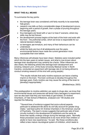 The Teen Brain: What's Going On In There?
                                                 Dealing with the decase of anxiety
                    WHAT THIS ALL MEANS                         David Blackburn, Corporate Edge
                    To summarize the key points:

                       !   the teenage brain was considered until fairly recently to be essentially
                           fully-grown;
                       !   research now tells us that a considerable stage of development occurs,
                           beginning with a period of growth, then a phase of pruning throughout
                           the teenage years;
                       !   thus teenagers are faced with a 'use it or lose it' scenario, where key
                           skills may be lost forever;
                       !   the development process begins at the back of the brain and ends with
                           the front – the prefrontal cortex, which we know is responsible for our
                           rational decision-making;
                       !   so teenagers are immature, and many of their behaviours can be
                           understood;
                       !   whilst the facts are true of all adolescents over the years,
                           environmental factors have made the current generation more
                           susceptible than ever before.

                    Many inferences will already have been drawn. Statistics were included earlier
                    which link the teen years to certain issues, and what is now known about
                    teenage brain development may certainly be a factor. Other inferences are
                    also drawn; the following article links teenage brain development and
                    smoking. Edward Levin, of the Duke University Medical Center in North
                    Carolina, conducted an experiment with teenage rats (it not being ethical to
                    conduct smoking research of this kind with young people):

                           "The results indicate that early nicotine exposure can leave a lasting
                           imprint on the brain. The brain continues to develop throughout the
                           teenage years. Early nicotine use may cause the wiring of the brain to
                           [develop] inappropriately."
                                                                               (Bhattacharya, 2003)


                    This predisposition to nicotine addiction can apply to drugs also; we know that
                    environmental issues and pressures will tempt many teenagers to experiment;
                    now we also learn that they are more likely to get hooked. Dr Andrew
                    Chambers, of Yale School of Medicine, analysed over 140 studies and
                    reported the following:

                           "“Several lines of evidence suggest that socio-cultural aspects
Conference Papers




                           particular to adolescent life alone do not fully account for greater drug
                           intake,” said lead author Dr Andrew Chambers in the American Journal
                           of Psychiatry. The team’s review suggests that particular sets of brain
                           circuits involved in the development of addictions are the same as
                           those that rapidly undergo change during the teenage years. “Normally
                           these processes cause adolescents to be more driven than children or
                           adults to have new experiences,” he said. “But these conditions also
                           reflect a less mature neurological system of inhibition, which leads to


                                                                                         Page 26Page 1 of 8
                                                                                                of 38
 