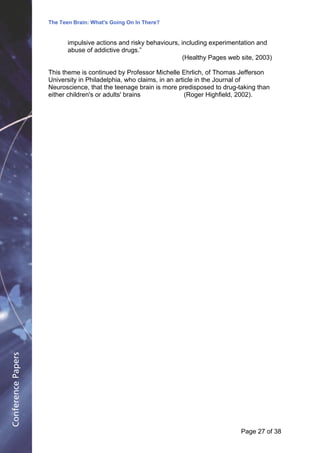 The Teen Brain: What's Going On In There?
                                                 Dealing with the decase of anxiety
                                                               David Blackburn, Corporate
                           impulsive actions and risky behaviours, including experimentation and     Edge
                           abuse of addictive drugs.”
                                                                    (Healthy Pages web site, 2003)

                    This theme is continued by Professor Michelle Ehrlich, of Thomas Jefferson
                    University in Philadelphia, who claims, in an article in the Journal of
                    Neuroscience, that the teenage brain is more predisposed to drug-taking than
                    either children's or adults' brains               (Roger Highfield, 2002).
Conference Papers




                                                                                      Page 27Page 1 of 8
                                                                                             of 38
 