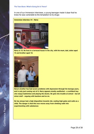 The Teen Brain: What's Going On In There?
                                                   Dealing with the decase of anxiety
                                                              David Blackburn, Corporate
                    In one of our Immersion interviews, a young teenager made it clear that he              Edge
                    knew he was vulnerable to the temptation to try drugs:

                    Immersion interview #4 – Harry




                    Harry is 13. He lives in a terraced house in the city, with his mum, dad, sister aged
                    15 and brother aged 18.




                    Harry's brother has had severe problems with depression through his teenage years,
                    and is only just coming out of it. Harry appears mostly unaffected – a confident boy
                    who enjoys badminton and playing the drums. He gets into trouble at school – but all
                    minor stuff – arguing with teachers and so on.


                    He has always had a high disposition towards risk, scaling high gates and walls as a
                    child. The danger is that this now moves away from climbing walls into
Conference Papers




                    experimenting with substances:




                                                                                               Page 28Page 1 of 8
                                                                                                      of 38
 