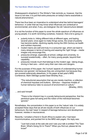 The Teen Brain: What's Going On In There?
                                                 Dealing with the decase of anxiety
                    Shakespeare's shepherd in The Winter's Tale reminds us, however,Corporate
                                                                   David Blackburn, that the             Edge
                    issue is not new; it is just that extra pressures on today's teens exacerbate a
                    natural phenomenon.

                    There has thus been an imperative to understand what lies behind teenagers'
                    behaviour, in order that we may know what influences are contextual or
                    environmental, and what, if any, are biological: the old 'nature/nurture debate'.

                    It is not the function of this paper to cover the whole spectrum of influences on
                    young people; it is worth reminding ourselves, however, that a lot is going on:

                       !   puberty kicks in, hitting different kids at different ages, and lasting
                           several years; once again to make things worse, the onset of puberty
                           has become earlier, declining rapidly during the 20th Century as health
                           and nutrition improved;
                       !   modern teens are well and truly in a consumer age, which can lead to
                           many stresses in terms of owning and wearing the 'right' things – media
                           images only encourage this;
                       !   pressures emerge, especially at school, college and university, to
                           succeed academically – often, for many young people, beyond their
                           capability;
                       !   pressures include much that belongs to the modern age - taking drugs,
                           driving in fast cars – which carry their own risks and dangers.

                    For the purposes of this paper, the 'nurture' aspects of understanding human
                    behaviour are ignored: not because they are unimportant, but because they
                    are covered extensively elsewhere. In his paper at last year's MRS
                    Conference, Mark Oldridge quoted Sean Brierley thus…

                           "The reductionist assumption that we are merely machine, a collection
                           of chemical impulses and buttons. Stimulus – response models of
                           human behaviour take no account of environment or culture."
                                                                               (Brierley, 2003)

                    … and said himself:

                           "There is the inherent trap in a purely behaviourist perspective, that the
                           pendulum goes full swing and the notion of the individual becomes
                           ignored."

                    Nonetheless, the concentration in this paper is on the 'nature' side. It is widely
                    accepted these days that we all are results of both influences on our
Conference Papers




                    behaviours; the real 'news' in respect of teenage behaviour and development
                    however, resides in neuroscience.

                    Recently, I emailed a friend in South Africa to explain why I had been
                    incommunicative, and pointed him to the MRS web pages. His reply was:

                           "Just had a look at the web site and I see your talk is entitled 'The Teen
                           Brain: What's Going On In There?' When you find out, please let me
                           know!"

                                                                                            Page 3Page 1 of 8
                                                                                                  of 38
 