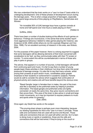 The Teen Brain: What's Going On In There?
                                                  Dealing with the decase of anxiety
                                                              David Blackburn, Corporate
                    We now understand that the brain works on a "use it or lose it" basis while it is    Edge
                    undergoing development. One of these phases of development occurs during
                    the teenage years. This is when a large proportion of teenagers, especially
                    boys, spend large amounts of time playing on PlayStations, GameCubes and
                    Xboxes:

                           "An incredible 95% of (UK) teenage boys have a games console at
                           home and half spend over nine hours a week playing on them."
                                                                                     (Holden &
                           Griffiths, 2004)

                    There have been a number of studies looking at the effects of such games on
                    behaviour. Findings are inconclusive, in the sense that some studies report
                    more aggressive behaviour related to video games-playing (for instance, see
                    Anderson & Dill, 2000) whilst others do not (for example Wiegman and Van
                    Shie, 1998). For an excellent summary of research in this area, see Wolock,
                    2004.

                    For the purposes of this paper however, there is a strong argument to suggest
                    that some teenagers will be allowing elements of their brain concerned with
                    socialization to be 'lost', as they communicate solely with their TV screen or
                    monitor. To some extent this will be counterbalanced in terms of those who
                    play in pairs or groups.

                    The advice, that appears in a number of sources, is that teenagers will benefit
                    from continuing sport and music. It is fair to say that a number of young
                    people begin these activities in their childhood, but drop them when the social
                    pressures of teenage emerge. It is also fair to say that many schools, whilst
                    prizing their prowess at sport and/or music, nonetheless place greater
                    emphasis to their students on achievement in academic subjects. Parents
                    would do well to consider the advice which suggests that continuation of
                    physical activity and creative arts will have benefits beyond the obvious ones:

                           "Basal Ganglia: larger in females than in males, this part of the brain
                           acts like a secretary to the prefrontal cortex by helping it prioritize
                           information. The basal ganglia and prefrontal cortex are tightly
                           connected: at nearly the same time, they grow neuron connections and
                           then prune them. This area of the brain is also active in small and large
                           motor movements, so it may be important to expose preteens to music
                           and sports while it is growing."
                                                 (Dell, 2004)

                    Once again Jay Giedd has words on the subject:
Conference Papers




                           "The pruning-down phase is perhaps even more interesting, because
                           our leading hypothesis for that is the "Use it or lose it" principle. Those
                           cells and connections that are used will survive and flourish. Those
                           cells and connections that are not used will wither and die. So if a teen
                           is doing music or sports or academics, those are the cells and
                           connections that will be hard-wired. If they're lying on the couch or


                                                                                           Page 31Page 1 of 8
                                                                                                  of 38
 