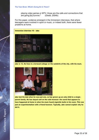 The Teen Brain: What's Going On In There?
                                                    Dealing with the decase of anxiety
                                                                David Blackburn, Corporate
                              playing video games or MTV, those are the cells and connections that           Edge
                              are going [to] survive." (Giedd, 2004b)

                    For this paper, evidence emerged in the Immersion interviews, that where
                    teenagers were involved in sport or music, or indeed both, there were fewer
                    problems at home.

                    Immersion interview #5 – Jake




                    Jake is 15. He lives in a terraced cottage on the outskirts of the city, with his mum.




                    Jake lost his dad when he was just one, so has grown up an only child in a single -
                    parent family. He has stayed well on the rails however: the worst that appears to
                    have happened at home is when his mum found cigarette butts in his room. This was
                    just an experimentation with a friend however. Typically, Jake cannot explain why he
                    did it.
Conference Papers




                                                                                                Page 32Page 1 of 8
                                                                                                       of 38
 