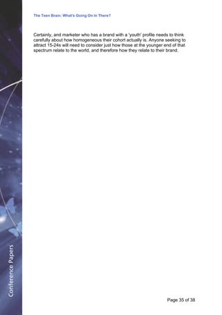 The Teen Brain: What's Going On In There?
                                                 Dealing with the decase of anxiety
                                                                David Blackburn, Corporate Edge
                    Certainly, and marketer who has a brand with a 'youth' profile needs to think
                    carefully about how homogeneous their cohort actually is. Anyone seeking to
                    attract 15-24s will need to consider just how those at the younger end of that
                    spectrum relate to the world, and therefore how they relate to their brand.
Conference Papers




                                                                                        Page 35Page 1 of 8
                                                                                               of 38
 