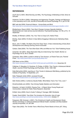 The Teen Brain: What's Going On In There?
                                                      Dealing with the decase of anxiety
                    REFERENCES                                         David Blackburn, Corporate Edge
                    Acuff, Dan S (1997): What Kids Buy and Why, The Psychology of Marketing to Kids; Simon &
                    Schuster

                    Anderson C & Dill, K (2000): Videogames and Aggressive Thoughts, Feelings and Behaviour
                    in the Laboratory and in Life; Journal of Personality and Social Psychology 78, 4, pp772-790

                    BBC web site (2004): Science & Nature – Human Body and Mind:
                    http://www.bbc.co.uk/science/humanbody/mind/articles/emotions/teenagers/rebellion.shtml

                    Bhattacharya, Shaoni (2003): Teen Brain Changes Increase Cigarette Addiction;
                    NewScientist.com news service (Journal reference: Psychopharmacology, Vol 169, p141), 15
                    September

                    Bradley, Dr Michael J (2003): Yes, Your Teen is Crazy! p10, Harbor Press

                    Brierley, Sean (2003); Put Brain In Gear Before Engaging A Behaviourist, Marketing Week,
                    August

                    Bruer, John T (1999): The Myth of the First Three Years: A New Understanding of Early Brain
                    Development and Lifelong Learning; Simon & Schuster

                    Carlson, Dale (2004): The Teen Brain Book: Who and What are You? Bick Publishing House

                    Carpenter, Siri (2001): Sleep Deprivation May be Undermining Teen Health, Monitor on
                    Psychology Vol 32, No 9, October

                    Carskadon, Mary (2004): quoted in article by Tara Aronson, on Parent-Teen.com, Parents'
                    Press: http://www.parent-teen.com/yourbody/sleep.html

                    CBS News on-line (2004):
                    http://www.cbsnews.com/stories/2004/12/29/national/main663886.shtml, December 29

                    Collishaw, S; Maughan, B, Goodman, R; Pickles, A (2004): Time Trends in Adolescent Mental
                    Health, Journal of Child Psychology and Psychiatry, 45 (8), 1350-1362

                    Daily Mail article (2004): reporting on Time Trends In Adolescent Well-Being, published by the
                    Institute of Psychiatry; 14 September, p10

                    Daily Telegraph article (2002), accessed through:
                    http://www.simplescreens.co.uk/teenagers.htm, July

                    Dell, Kristina (2004), in article by Claudia Wallis: What Makes Teens Tick; Time, June 7

                    DriveHomeSafe.com (2004); Teen Driving Fatality Statistics and Information

                    Edwards, L & Hatch, B (2003): Passing Time – A Report About Young People and
                    Communities; Institute for Public Policy Research, December

                    Enfield, Harry (2000): Kevin's Guide To Being A Teenager, BBC Worldwide
Conference Papers




                    Fassler, David (2004): Teen Brain Too Immature for Execution; Axis of Logic:
                    http://www.axisoflogic.com/artman/publish/article_12523.shtml, October 11

                    Fergusson, DM; Horwood, J (2001): The Christchurch Health and Development Study:
                    Review of Findings on Child and Adolescent Mental Health, Australian and New Zealand
                    Journal of Psychiatry, 35, 287-296

                    Figes, Kate (2002): The Terrible Teens: What Every Parent Needs to Know; p97, Viking



                                                                                                     Page 36Page 1 of 8
                                                                                                            of 38
 