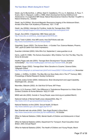 The Teen Brain: What's Going On In There?
                                                      Dealing with the decase of anxiety
                    Giedd, Jay N; Blumenthal, J; Jeffries, Neal O; Castellanos, FX; Liu, H, Zijdenbos, Corporate
                                                                        David Blackburn, A; Paus, T;               Edge
                    Evans, Alan C, Rapoport; Judith L (1999): Brain Development During Childhood and
                    Adolescence: A Longitudinal MRI Study; Nature Neuroscience Volume 2 Number 10 pp861-3,
                    Nature America Inc., October

                    Giedd, Jay N (2004a): Structural Magnetic Resonance Imaging of the Adolescent Brain,
                    Annals of the New York Academy of Sciences, 1021: 77-85

                    Giedd, Jay (2004b): interview for Frontline; Inside the Teenage Brain; PBS:
                    www.pbs.org/wgbh/pages/frontline/shows/teenbrain/interviews/giedd.html

                    Gough, Zoe (2004): 2 September, BBC News web site:
                    http://news.bbc.co.uk/2/hi/uk_news/england/3557976.stm

                    Gould, Todd A (2004): How MRI works; How Stuff Works web site:
                    http://www.howstuffowrks.com/mri.htm/printable

                    Greenfield, Susan (2003): The Human Brain – A Guided Tour; Science Masters, Phoenix,
                    1997, pp24-25 (taken from Ninth Impression)

                    Guardian Unlimited (2003): Girls Who Cut; September 2; www.guardian.co.uk

                    Harris, Judith R (1998): The Nurture Assumption: Why Children Turn Out The Way They Do;
                    Simon & Schuster

                    Healthy Pages web site (2003): Teenage Brain Development "Causes Addiction
                    Vulnerability"; http://www.healthypages.net/news.asp?newsid=3406, 23 June

                    Highfield, Roger (2002): Teenage Brain 'More Sensitive to Cocaine', Science Editor,
                    Telegraph Online:
                    http://www.telegraph.co.uk/news/main.jhtml?xml=/news/2002/11/02/wcoke02.xml, November

                    Holden, J; Griffiths, G (2004): The Way We Live Now (Daily Life In The 21st Century), BBC;
                    Proceedings of Market Research Society Conference

                    Juvenile Justice Center (2004): Adolescence, Brain Development and Legal Culpability,
                    Washington DC, January

                    Macmillan, Malcolm (2002): An Odd Kind Of Fame; MIT Press

                    Mazur, A; EJ Susman (1997): Sex Difference in Testosterone Response to a Video Game
                    Contest; Evolution & Human Behavior 18(5):317-326

                    MIND web site (2004): Suicide in Young People; www.mind.org.uk (updated March)

                    National Institute of Mental Health press release(2004), May 17:
                    http://www.nimh.nih.gov/press/prbrainmaturing.cfm

                    National Statistics on-line (2004): Sexual Health; 30 March:
                    http://www.statistics.gov.uk/cci/nugget.asp?id=721
Conference Papers




                    New Scientist web site article (2002): Teen Angst Rooted in Busy Brain;
                    http://www.newscientist.com/news.jsp?id=ns99992925, 16 October

                    Office for National Statistics (1999): Mental Health of Children and Adolescents in Great
                    Britain

                    Office for National Statistics (2003), Department For Transport; Road Casualties Great
                    Britain: 2003, Annual Report

                    Office for National Statistics (2004): The Health of Children and Young People, March


                                                                                                      Page 37Page 1 of 8
                                                                                                             of 38
 