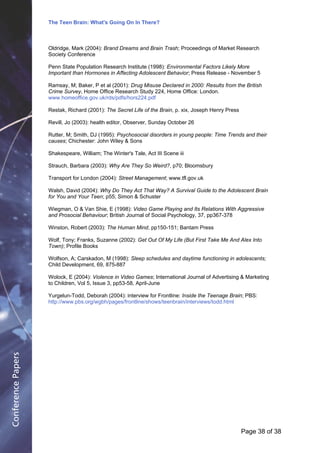 The Teen Brain: What's Going On In There?
                                                      Dealing with the decase of anxiety
                                                                        David Blackburn, Corporate Edge
                    Oldridge, Mark (2004): Brand Dreams and Brain Trash; Proceedings of Market Research
                    Society Conference

                    Penn State Population Research Institute (1998): Environmental Factors Likely More
                    Important than Hormones in Affecting Adolescent Behavior; Press Release - November 5

                    Ramsay, M; Baker, P et al (2001): Drug Misuse Declared in 2000: Results from the British
                    Crime Survey, Home Office Research Study 224, Home Office: London.
                    www.homeoffice.gov.uk/rds/pdfs/hors224.pdf

                    Restak, Richard (2001): The Secret Life of the Brain, p. xix, Joseph Henry Press

                    Revill, Jo (2003): health editor, Observer, Sunday October 26

                    Rutter, M; Smith, DJ (1995): Psychosocial disorders in young people: Time Trends and their
                    causes; Chichester: John Wiley & Sons

                    Shakespeare, William; The Winter's Tale, Act III Scene iii

                    Strauch, Barbara (2003): Why Are They So Weird?, p70; Bloomsbury

                    Transport for London (2004): Street Management; www.tfl.gov.uk

                    Walsh, David (2004): Why Do They Act That Way? A Survival Guide to the Adolescent Brain
                    for You and Your Teen; p55; Simon & Schuster

                    Wiegman, O & Van Shie, E (1998): Video Game Playing and Its Relations With Aggressive
                    and Prosocial Behaviour; British Journal of Social Psychology, 37, pp367-378

                    Winston, Robert (2003): The Human Mind, pp150-151; Bantam Press

                    Wolf, Tony; Franks, Suzanne (2002): Get Out Of My Life (But First Take Me And Alex Into
                    Town); Profile Books

                    Wolfson, A; Carskadon, M (1998): Sleep schedules and daytime functioning in adolescents;
                    Child Development, 69, 875-887

                    Wolock, E (2004): Violence in Video Games; International Journal of Advertising & Marketing
                    to Children, Vol 5, Issue 3, pp53-58, April-June

                    Yurgelun-Todd, Deborah (2004): interview for Frontline: Inside the Teenage Brain; PBS:
                    http://www.pbs.org/wgbh/pages/frontline/shows/teenbrain/interviews/todd.html
Conference Papers




                                                                                                       Page 38Page 1 of 8
                                                                                                              of 38
 