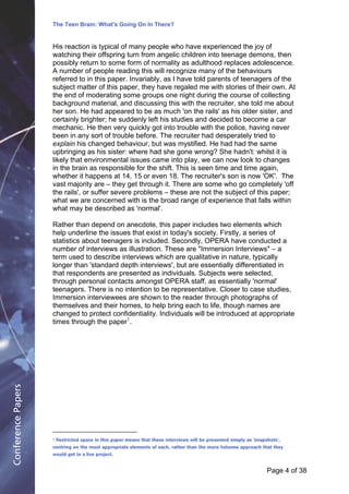 The Teen Brain: What's Going On In There?
                                                             Dealing with the decase of anxiety
                    His reaction is typical of many people who have experienced the joyCorporate
                                                                  David Blackburn, of                                           Edge
                    watching their offspring turn from angelic children into teenage demons, then
                    possibly return to some form of normality as adulthood replaces adolescence.
                    A number of people reading this will recognize many of the behaviours
                    referred to in this paper. Invariably, as I have told parents of teenagers of the
                    subject matter of this paper, they have regaled me with stories of their own. At
                    the end of moderating some groups one night during the course of collecting
                    background material, and discussing this with the recruiter, she told me about
                    her son. He had appeared to be as much 'on the rails' as his older sister, and
                    certainly brighter; he suddenly left his studies and decided to become a car
                    mechanic. He then very quickly got into trouble with the police, having never
                    been in any sort of trouble before. The recruiter had desperately tried to
                    explain his changed behaviour, but was mystified. He had had the same
                    upbringing as his sister: where had she gone wrong? She hadn't: whilst it is
                    likely that environmental issues came into play, we can now look to changes
                    in the brain as responsible for the shift. This is seen time and time again,
                    whether it happens at 14, 15 or even 18. The recruiter's son is now 'OK'. The
                    vast majority are – they get through it. There are some who go completely 'off
                    the rails', or suffer severe problems – these are not the subject of this paper;
                    what we are concerned with is the broad range of experience that falls within
                    what may be described as 'normal'.

                    Rather than depend on anecdote, this paper includes two elements which
                    help underline the issues that exist in today's society. Firstly, a series of
                    statistics about teenagers is included. Secondly, OPERA have conducted a
                    number of interviews as illustration. These are "Immersion Interviews" – a
                    term used to describe interviews which are qualitative in nature, typically
                    longer than 'standard depth interviews', but are essentially differentiated in
                    that respondents are presented as individuals. Subjects were selected,
                    through personal contacts amongst OPERA staff, as essentially 'normal'
                    teenagers. There is no intention to be representative. Closer to case studies,
                    Immersion interviewees are shown to the reader through photographs of
                    themselves and their homes, to help bring each to life, though names are
                    changed to protect confidentiality. Individuals will be introduced at appropriate
                    times through the paper1.
Conference Papers




                    1   Restricted space in this paper means that these interviews will be presented simply as 'snapshots',
                    centring on the most appropriate elements of each, rather than the more fulsome approach that they
                    would get in a live project.


                                                                                                                     Page 4Page 1 of 8
                                                                                                                           of 38
 