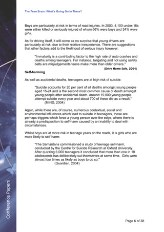 The Teen Brain: What's Going On In There?
                                                 Dealing with the decase of anxiety
                                                                 David Blackburn, Corporate Edge
                    Boys are particularly at risk in terms of road injuries. In 2003, 4,100 under-16s
                    were either killed or seriously injured of whom 66% were boys and 34% were
                    girls.

                    As for driving itself, it will come as no surprise that young drivers are
                    particularly at risk, due to their relative inexperience. There are suggestions
                    that other factors add to the likelihood of serious injury however:

                           "Immaturity is a contributing factor to the high rate of auto crashes and
                           deaths among teenagers. For instance, tailgating and not using safety
                           belts are misjudgements teens make more than older drivers."
                                                                            (Drive Home Safe, 2004)
                    Self-harming

                    As well as accidental deaths, teenagers are at high risk of suicide:

                           "Suicide accounts for 20 per cent of all deaths amongst young people
                           aged 15-24 and is the second most common cause of death amongst
                           young people after accidental death. Around 19,000 young people
                           attempt suicide every year and about 700 of these die as a result."
                                  (MIND, 2004)

                    Again, while there are, of course, numerous contextual, social and
                    environmental influences which lead to suicide in teenagers, these are
                    perhaps triggers which force a young person over the edge, where there is
                    already a predisposition to self-harm caused by an inability to deal with
                    circumstances.

                    Whilst boys are at more risk in teenage years on the roads, it is girls who are
                    more likely to self-harm:

                           "The Samaritans commissioned a study of teenage self-harm,
                           conducted by the Centre for Suicide Research at Oxford University.
                           After quizzing 6,000 teenagers it concluded that more than one in 10
                           adolescents has deliberately cut themselves at some time. Girls were
                           almost four times as likely as boys to do so."
                                         (Guardian, 2004)
Conference Papers




                                                                                            Page 6Page 1 of 8
                                                                                                  of 38
 