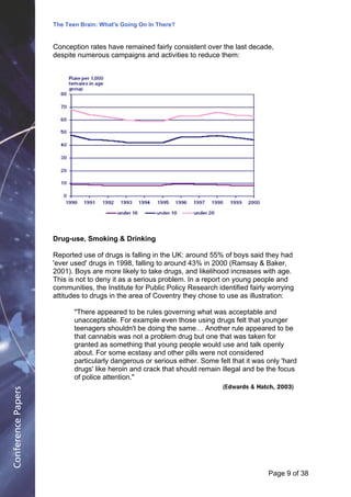 The Teen Brain: What's Going On In There?
                                                 Dealing with the decase of anxiety
                                                             David Blackburn, Corporate
                    Conception rates have remained fairly consistent over the last decade,              Edge
                    despite numerous campaigns and activities to reduce them:




                    Drug-use, Smoking & Drinking

                    Reported use of drugs is falling in the UK: around 55% of boys said they had
                    'ever used' drugs in 1998, falling to around 43% in 2000 (Ramsay & Baker,
                    2001). Boys are more likely to take drugs, and likelihood increases with age.
                    This is not to deny it as a serious problem. In a report on young people and
                    communities, the Institute for Public Policy Research identified fairly worrying
                    attitudes to drugs in the area of Coventry they chose to use as illustration:

                           "There appeared to be rules governing what was acceptable and
                           unacceptable. For example even those using drugs felt that younger
                           teenagers shouldn't be doing the same… Another rule appeared to be
                           that cannabis was not a problem drug but one that was taken for
                           granted as something that young people would use and talk openly
                           about. For some ecstasy and other pills were not considered
                           particularly dangerous or serious either. Some felt that it was only 'hard
                           drugs' like heroin and crack that should remain illegal and be the focus
                           of police attention."
                                                                            (Edwards & Hatch, 2003)
Conference Papers




                                                                                           Page 9Page 1 of 8
                                                                                                 of 38
 