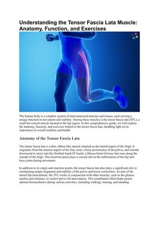 Understanding the Tensor Fascia Lata Muscle:
Anatomy, Function, and Exercises
The human body is a complex system of interconnected muscles and tissues, each serving a
unique function in movement and stability. Among these muscles is the tensor fascia lata (TFL), a
small but crucial muscle located in the hip region. In this comprehensive guide, we will explore
the anatomy, function, and exercises related to the tensor fascia lata, shedding light on its
importance in overall mobility and health.
Anatomy of the Tensor Fascia Lata
The tensor fascia lata is a thin, ribbon-like muscle situated on the lateral aspect of the thigh. It
originates from the anterior aspect of the iliac crest, a bony prominence of the pelvis, and extends
downward to insert into the iliotibial band (IT band), a fibrous band of tissue that runs along the
outside of the thigh. This insertion point plays a crucial role in the stabilization of the hip and
knee joints during movement.
In addition to its origin and insertion points, the tensor fascia lata also plays a significant role in
maintaining proper alignment and stability of the pelvis and lower extremities. As part of the
lateral hip musculature, the TFL works in conjunction with other muscles, such as the gluteus
medius and minimus, to control pelvic tilt and rotation. This coordinated effort helps ensure
optimal biomechanics during various activities, including walking, running, and standing.
 