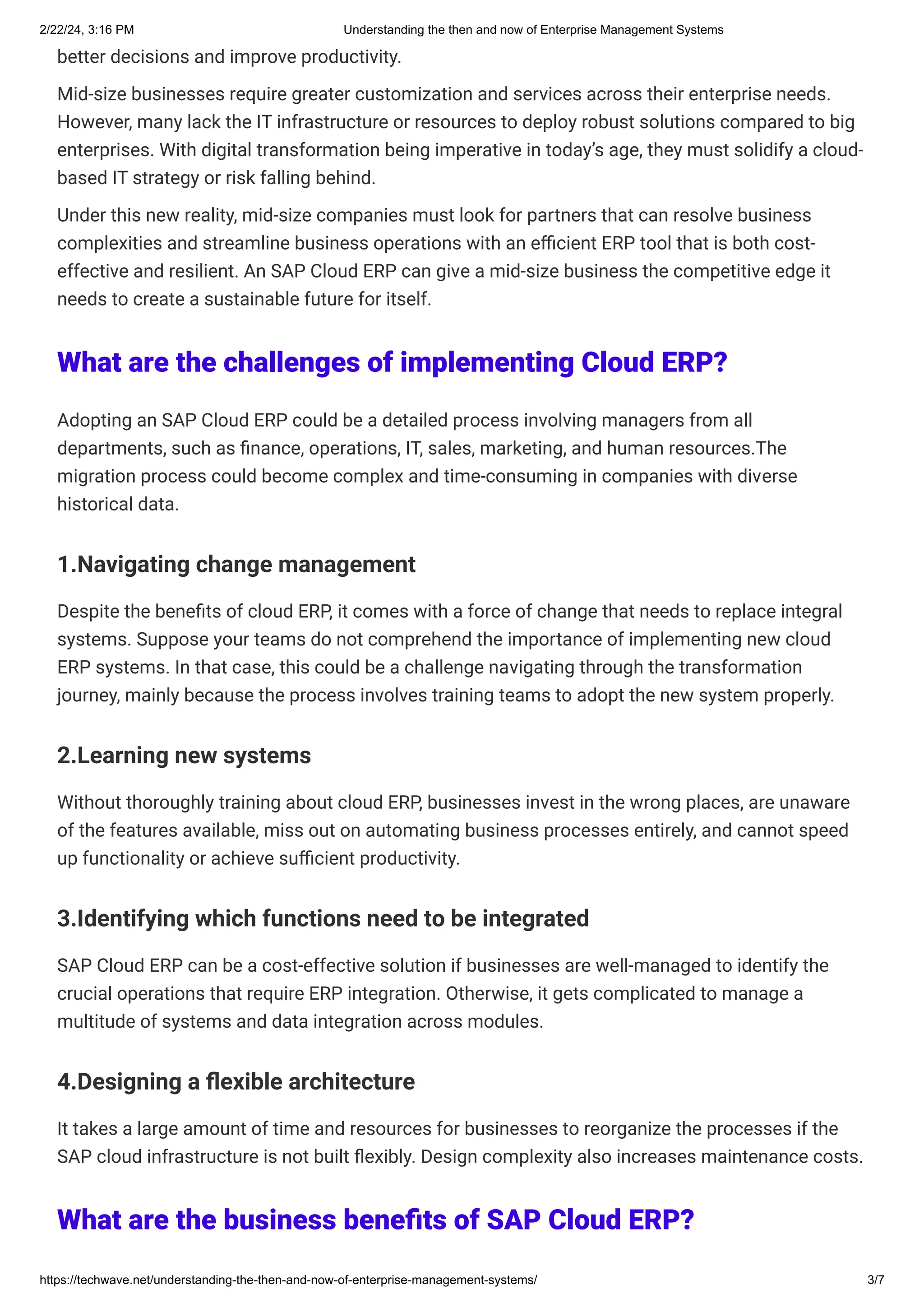 2/22/24, 3:16 PM Understanding the then and now of Enterprise Management Systems
https://techwave.net/understanding-the-then-and-now-of-enterprise-management-systems/ 3/7
better decisions and improve productivity.
Mid-size businesses require greater customization and services across their enterprise needs.
However, many lack the IT infrastructure or resources to deploy robust solutions compared to big
enterprises. With digital transformation being imperative in today’s age, they must solidify a cloud-
based IT strategy or risk falling behind.
Under this new reality, mid-size companies must look for partners that can resolve business
complexities and streamline business operations with an efficient ERP tool that is both cost-
effective and resilient. An SAP Cloud ERP can give a mid-size business the competitive edge it
needs to create a sustainable future for itself.
What are the challenges of implementing Cloud ERP?
Adopting an SAP Cloud ERP could be a detailed process involving managers from all
departments, such as finance, operations, IT, sales, marketing, and human resources.The
migration process could become complex and time-consuming in companies with diverse
historical data.
1.Navigating change management
Despite the benefits of cloud ERP, it comes with a force of change that needs to replace integral
systems. Suppose your teams do not comprehend the importance of implementing new cloud
ERP systems. In that case, this could be a challenge navigating through the transformation
journey, mainly because the process involves training teams to adopt the new system properly.
2.Learning new systems
Without thoroughly training about cloud ERP, businesses invest in the wrong places, are unaware
of the features available, miss out on automating business processes entirely, and cannot speed
up functionality or achieve sufficient productivity.
3.Identifying which functions need to be integrated
SAP Cloud ERP can be a cost-effective solution if businesses are well-managed to identify the
crucial operations that require ERP integration. Otherwise, it gets complicated to manage a
multitude of systems and data integration across modules.
4.Designing a flexible architecture
It takes a large amount of time and resources for businesses to reorganize the processes if the
SAP cloud infrastructure is not built flexibly. Design complexity also increases maintenance costs.
What are the business benefits of SAP Cloud ERP?
 