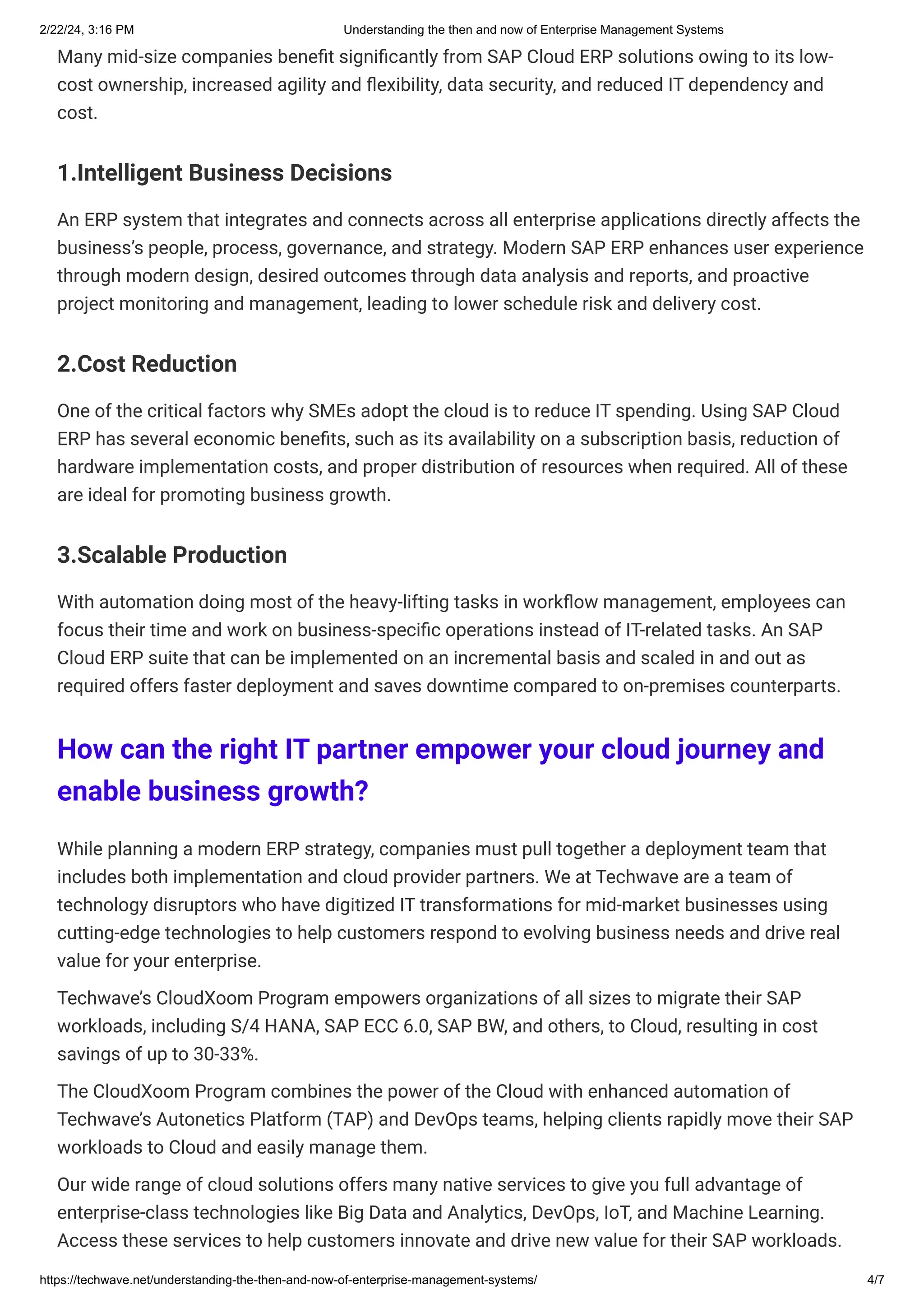 2/22/24, 3:16 PM Understanding the then and now of Enterprise Management Systems
https://techwave.net/understanding-the-then-and-now-of-enterprise-management-systems/ 4/7
Many mid-size companies benefit significantly from SAP Cloud ERP solutions owing to its low-
cost ownership, increased agility and flexibility, data security, and reduced IT dependency and
cost.
1.Intelligent Business Decisions
An ERP system that integrates and connects across all enterprise applications directly affects the
business’s people, process, governance, and strategy. Modern SAP ERP enhances user experience
through modern design, desired outcomes through data analysis and reports, and proactive
project monitoring and management, leading to lower schedule risk and delivery cost.
2.Cost Reduction
One of the critical factors why SMEs adopt the cloud is to reduce IT spending. Using SAP Cloud
ERP has several economic benefits, such as its availability on a subscription basis, reduction of
hardware implementation costs, and proper distribution of resources when required. All of these
are ideal for promoting business growth.
3.Scalable Production
With automation doing most of the heavy-lifting tasks in workflow management, employees can
focus their time and work on business-specific operations instead of IT-related tasks. An SAP
Cloud ERP suite that can be implemented on an incremental basis and scaled in and out as
required offers faster deployment and saves downtime compared to on-premises counterparts.
How can the right IT partner empower your cloud journey and
enable business growth?
While planning a modern ERP strategy, companies must pull together a deployment team that
includes both implementation and cloud provider partners. We at Techwave are a team of
technology disruptors who have digitized IT transformations for mid-market businesses using
cutting-edge technologies to help customers respond to evolving business needs and drive real
value for your enterprise.
Techwave’s CloudXoom Program empowers organizations of all sizes to migrate their SAP
workloads, including S/4 HANA, SAP ECC 6.0, SAP BW, and others, to Cloud, resulting in cost
savings of up to 30-33%.
The CloudXoom Program combines the power of the Cloud with enhanced automation of
Techwave’s Autonetics Platform (TAP) and DevOps teams, helping clients rapidly move their SAP
workloads to Cloud and easily manage them.
Our wide range of cloud solutions offers many native services to give you full advantage of
enterprise-class technologies like Big Data and Analytics, DevOps, IoT, and Machine Learning.
Access these services to help customers innovate and drive new value for their SAP workloads.
 