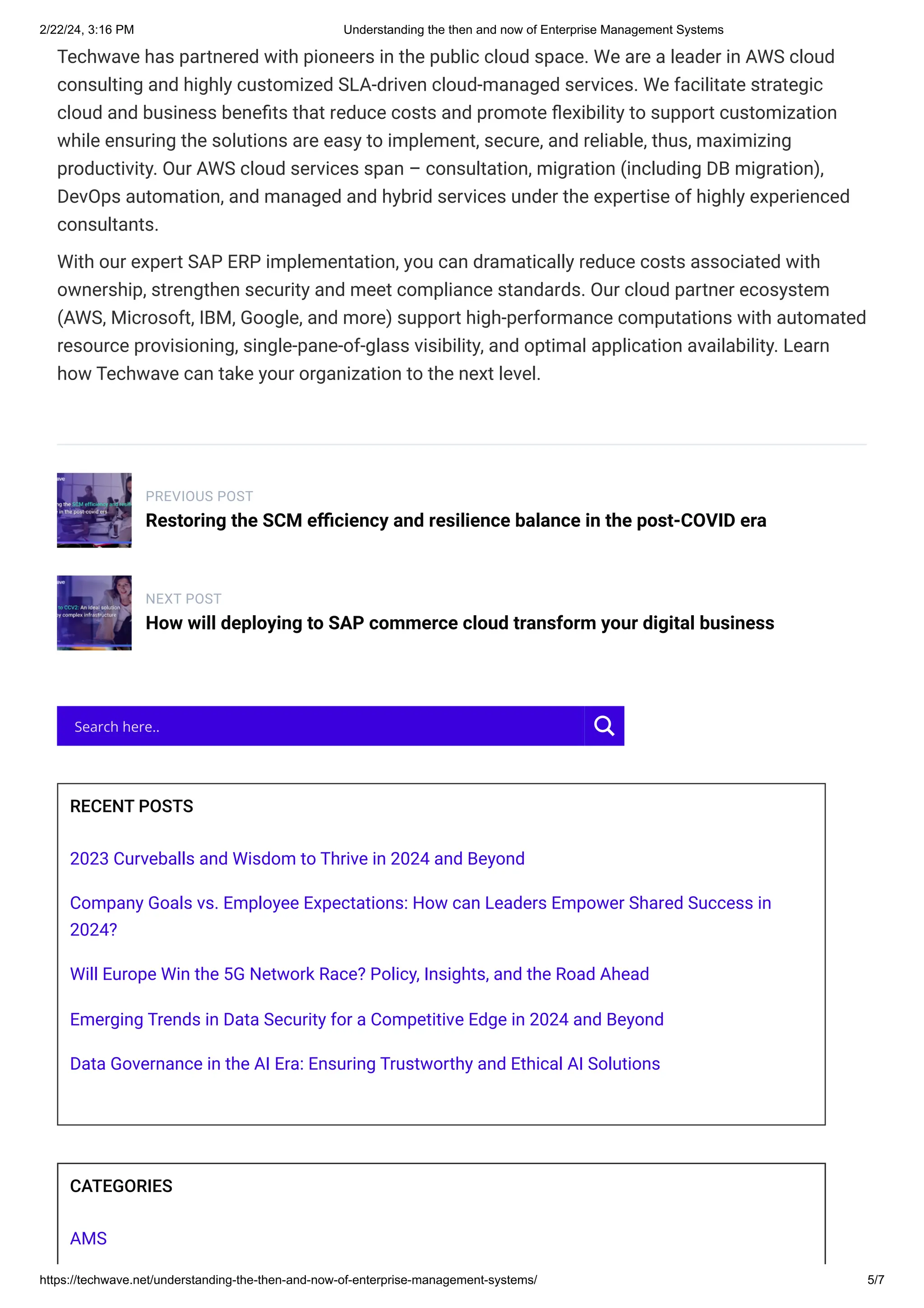 2/22/24, 3:16 PM Understanding the then and now of Enterprise Management Systems
https://techwave.net/understanding-the-then-and-now-of-enterprise-management-systems/ 5/7
Techwave has partnered with pioneers in the public cloud space. We are a leader in AWS cloud
consulting and highly customized SLA-driven cloud-managed services. We facilitate strategic
cloud and business benefits that reduce costs and promote flexibility to support customization
while ensuring the solutions are easy to implement, secure, and reliable, thus, maximizing
productivity. Our AWS cloud services span – consultation, migration (including DB migration),
DevOps automation, and managed and hybrid services under the expertise of highly experienced
consultants.
With our expert SAP ERP implementation, you can dramatically reduce costs associated with
ownership, strengthen security and meet compliance standards. Our cloud partner ecosystem
(AWS, Microsoft, IBM, Google, and more) support high-performance computations with automated
resource provisioning, single-pane-of-glass visibility, and optimal application availability. Learn
how Techwave can take your organization to the next level.
PREVIOUS POST
Restoring the SCM efficiency and resilience balance in the post-COVID era
NEXT POST
How will deploying to SAP commerce cloud transform your digital business
RECENT POSTS
2023 Curveballs and Wisdom to Thrive in 2024 and Beyond
Company Goals vs. Employee Expectations: How can Leaders Empower Shared Success in
2024?
Will Europe Win the 5G Network Race? Policy, Insights, and the Road Ahead
Emerging Trends in Data Security for a Competitive Edge in 2024 and Beyond
​
Data Governance in the AI Era: Ensuring Trustworthy and Ethical AI Solutions
CATEGORIES
AMS
Search here..
 