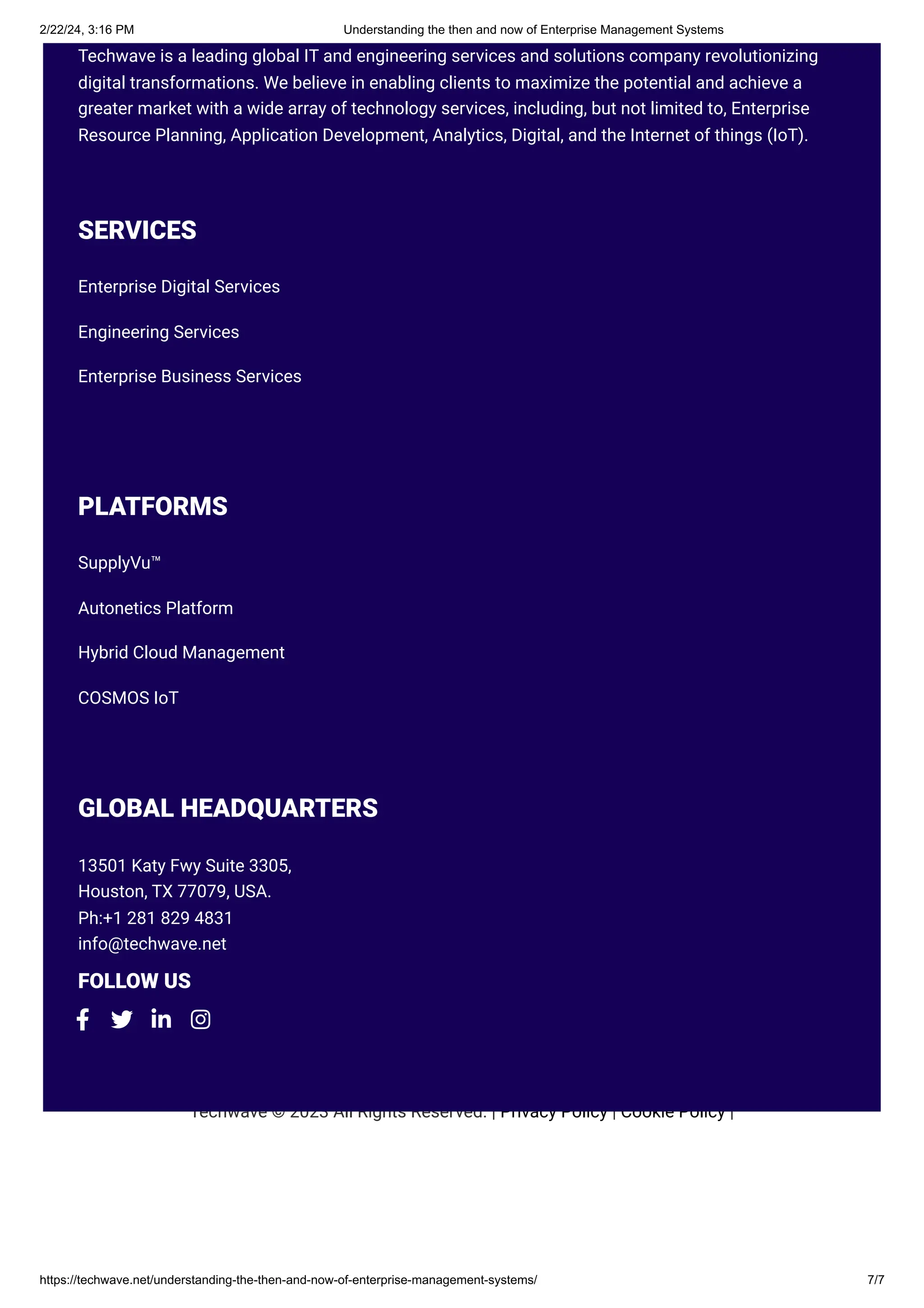 2/22/24, 3:16 PM Understanding the then and now of Enterprise Management Systems
https://techwave.net/understanding-the-then-and-now-of-enterprise-management-systems/ 7/7
Techwave © 2023 All Rights Reserved. | Privacy Policy | Cookie Policy |
Techwave is a leading global IT and engineering services and solutions company revolutionizing
digital transformations. We believe in enabling clients to maximize the potential and achieve a
greater market with a wide array of technology services, including, but not limited to, Enterprise
Resource Planning, Application Development, Analytics, Digital, and the Internet of things (IoT).
SERVICES
Enterprise Digital Services
Engineering Services
Enterprise Business Services
PLATFORMS
SupplyVu™
Autonetics Platform
Hybrid Cloud Management
COSMOS IoT
GLOBAL HEADQUARTERS
13501 Katy Fwy Suite 3305,
Houston, TX 77079, USA.
Ph:+1 281 829 4831
info@techwave.net
FOLLOW US
   
 