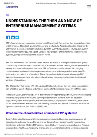 2/22/24, 3:16 PM Understanding the then and now of Enterprise Management Systems
https://techwave.net/understanding-the-then-and-now-of-enterprise-management-systems/ 1/7
ERP
UNDERSTANDING THE THEN AND NOW OF
ENTERPRISE MANAGEMENT SYSTEMS
ERPs have been ever evolving into a more versatile and multi-faceted tool that organizations have
widely embraced to unlock greater efficiency and productivity. According to Allied Research, the
ERP market is expected to reach $86 billion by 2027. Everything present or future-proof, even in
the context of technology, has a past. Let’s see how ERP, one of the most utilized consolidated
systems, gained prominence in the business world.
The first precursor to ERP software traces back to the 1960s. It managed inventory and quality
control in big manufacturing companies. But, the last two decades have significantly defined the
journey and impacted the permutations of ERP software in consideration of the changing
business needs, evolving business operations, development of computer hardware, need for
automation, and adoption of the cloud. These factors have led to dynamic changes in ERP
systems, transforming them into a technology that can be customized across industries and
verticals of operations.
The 21st century has turned ERP into a product that is not a luxury that only large organizations
can afford but a cost-effective and efficient solution for businesses irrespective of their sizes.
In the early 2000s, ERP evolved a lot in its software development department, wherein it integrated
with third-party tools and was used by companies from one platform. With the advent of
digitization (use of mobile phones, the evolution of cloud, dispersion of workforce), ERPs of the
2020s have witnessed a remarkable shift to being Software as a Service (SaaS) and an all-in-one
Systems, Applications, and Products (SAP) tool.
What are the characteristics of modern ERP systems?
Today’s Enterprise Management Systems implement essential business functions across all
departments, automate the workflows, provide data analysis, manage inventory, production,
distribution, and more. Modern ERPs are not limited to heavy manufacturing industries. They are
integrated into healthcare, hospitality, finance, and professional consulting services companies
 