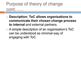 Purpose of theory of change
cont……
 Description: ToC allows organisations to
communicate their chosen change process
to i...