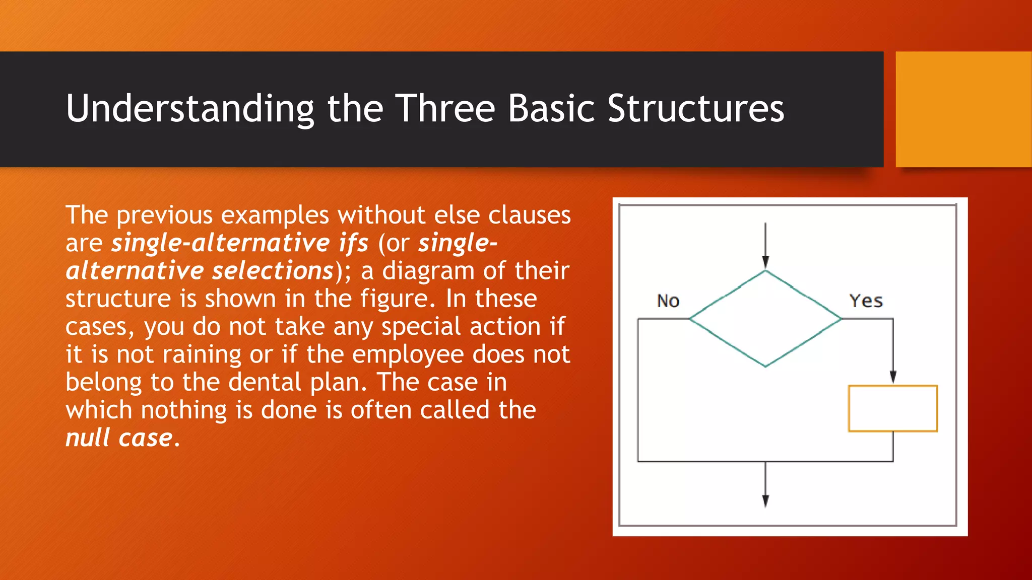 Understanding the Three Basic Structures
The previous examples without else clauses
are single-alternative ifs (or single-
alternative selections); a diagram of their
structure is shown in the figure. In these
cases, you do not take any special action if
it is not raining or if the employee does not
belong to the dental plan. The case in
which nothing is done is often called the
null case.
 