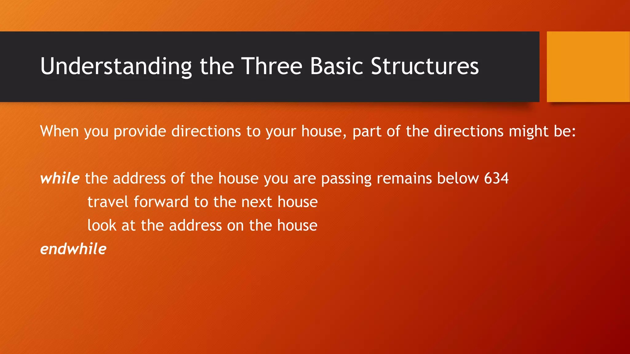 Understanding the Three Basic Structures
When you provide directions to your house, part of the directions might be:
while the address of the house you are passing remains below 634
travel forward to the next house
look at the address on the house
endwhile
 