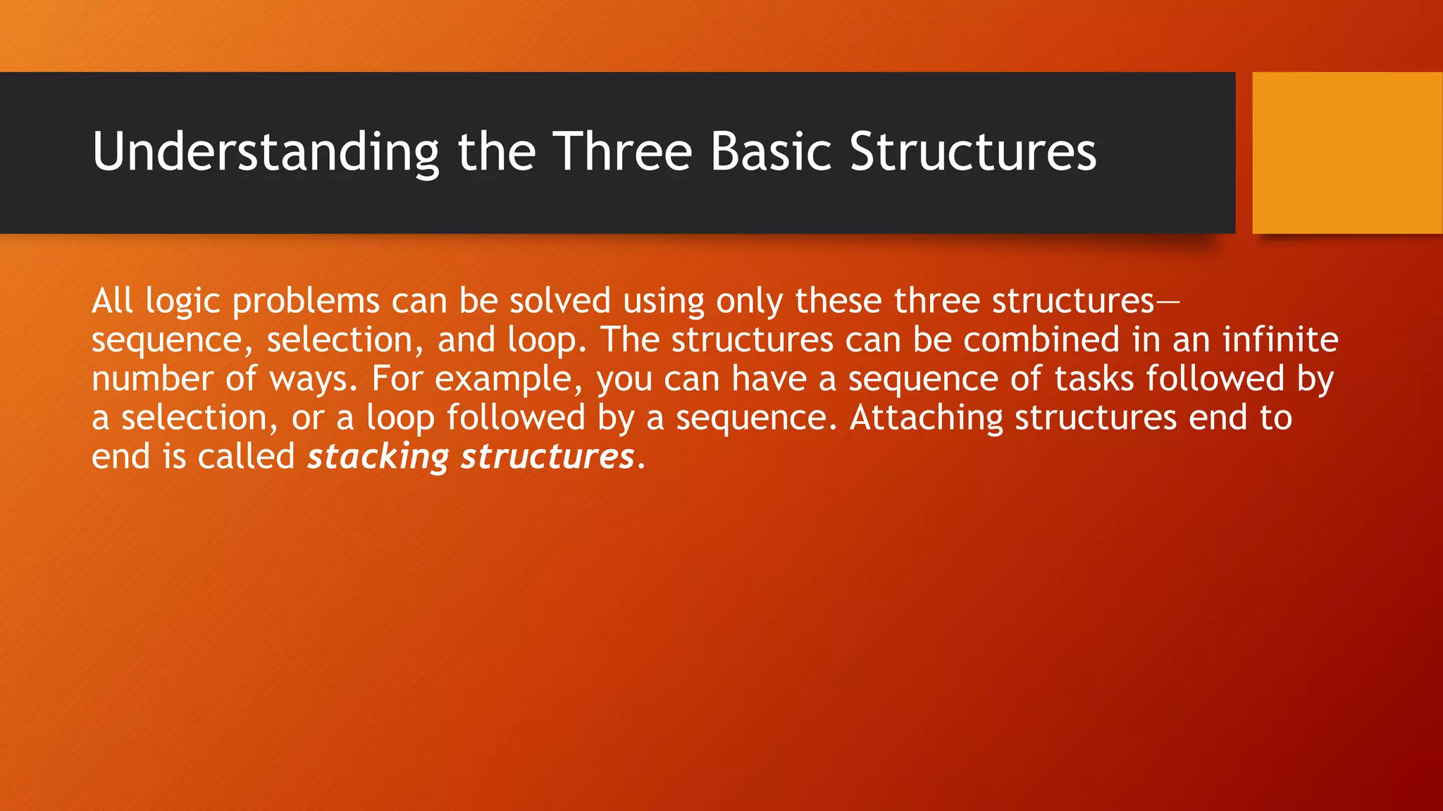 Understanding the Three Basic Structures
All logic problems can be solved using only these three structures—
sequence, selection, and loop. The structures can be combined in an infinite
number of ways. For example, you can have a sequence of tasks followed by
a selection, or a loop followed by a sequence. Attaching structures end to
end is called stacking structures.
 