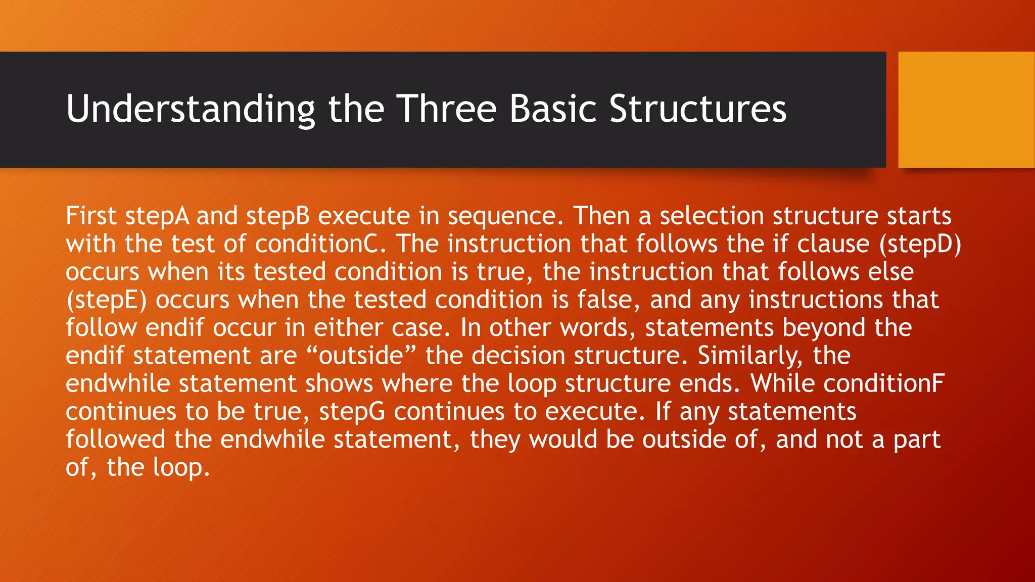 Understanding the Three Basic Structures
First stepA and stepB execute in sequence. Then a selection structure starts
with the test of conditionC. The instruction that follows the if clause (stepD)
occurs when its tested condition is true, the instruction that follows else
(stepE) occurs when the tested condition is false, and any instructions that
follow endif occur in either case. In other words, statements beyond the
endif statement are “outside” the decision structure. Similarly, the
endwhile statement shows where the loop structure ends. While conditionF
continues to be true, stepG continues to execute. If any statements
followed the endwhile statement, they would be outside of, and not a part
of, the loop.
 