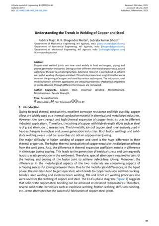 U.Porto Journal of Engineering, 8:6 (2022) 48-61
ISSN2183-6493
DOI: 10.24840/2183-6493_008.006_0004
Received: 2 October, 2021
Accepted: 13 June, 2022
Published: 28 November, 2022
48
Understanding the Trends in Welding of Copper and Steel
Pabitra Maji1, R. K. Bhogendro Meitei2, Subrata Kumar Ghosh3*
1Department of Mechanical Engineering, NIT Agartala, India (pabitramaji13@gmail.com);
2Department of Mechanical Engineering, NIT Agartala, India (bhogenrk@gmail.com);
3Department of Mechanical Engineering, NIT Agartala, India (subratagh82@gmail.com)
*Corresponding Author
Abstract
Copper-steel welded joints are now used widely in heat exchangers, piping and
power generation industries. Owing to their different thermal characteristics, sound
welding of the pair is a challenging task. Extensive research is carried out to achieve
successful welding of copper and steel. This article presents an insight into the works
done on the joining of copper and steel by various techniques. The microstructural
modifications in different approaches are critically presented. Mechanical properties
of joints obtained through different techniques are compared.
Author Keywords. Copper. Steel. Dissimilar Welding. Microstructure.
Microhardness. Tensile Strength.
Type: Research Article
Open Access Peer Reviewed CC BY
1. Introduction
Owing to good thermal conductivity, excellent corrosion resistance and high ductility, copper
alloys are widely used as a thermal conductive material in chemical and metallurgy industries.
However, the low strength and high thermal expansion of copper limits its uses in different
industrial applications. Therefore, the joining of copper with high-strength alloys such as steel
is of great attention to researchers. The bi-metallic joint of copper steel is extensively used in
heat exchangers in nuclear and power generation industries. Both fusion weldings and solid-
state weldings were used by researchers to obtain copper-steel joining.
The major difficulty in fusion welding of copper and steel is the huge difference in their
thermal properties. The higher thermal conductivity of copper results in the dissipation of heat
from the weld zone. Also, the difference in thermal expansion coefficient results in difference
in shrinkage during cooling. This leads to the generation of residual stress and consequently
leads to crack generation in the weldment. Therefore, special attention is required to control
the heating and cooling of the fusion joint to achieve defect-free joining. Moreover, the
differences in the metallurgical aspects of the two materials are concerning aspects of
achieving successful joining between them. Due to the metallurgical differences, in the liquid
phase, the materials tend to get separated, which leads to copper inclusion and hot cracking.
Besides laser welding and electron beam welding, TIG and other arc welding processes also
were used for the welding of copper and steel. The Fe-Cu phase diagram (Figure 1) suggests
that solid-state copper-steel bonding can be achieved at elevated temperatures. Therefore,
several solid-state techniques such as explosive welding, friction welding, diffusion bonding,
etc., were attempted for the successful fabrication of copper-steel joints.
 