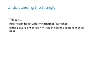 Understanding the triangle
• This part 1:
• Power point for active learning method/ workshop.
• In this power point children will experiment the concept of of sin
ratio.
 