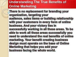 Understanding The True Benefits of
Online Marketing
There is no replacement for branding your
organization, targeting your
audience, sales items or building relationship
with your customers in every form of online
business. And your victory lies in
successfully working in all these areas. To be
able to work all these areas successfully you
need to understand the real benefits of online
marketing. Your benefit creating business
design must operate on the base of Online
Marketing that helps you add your
business facing the whole world.
 