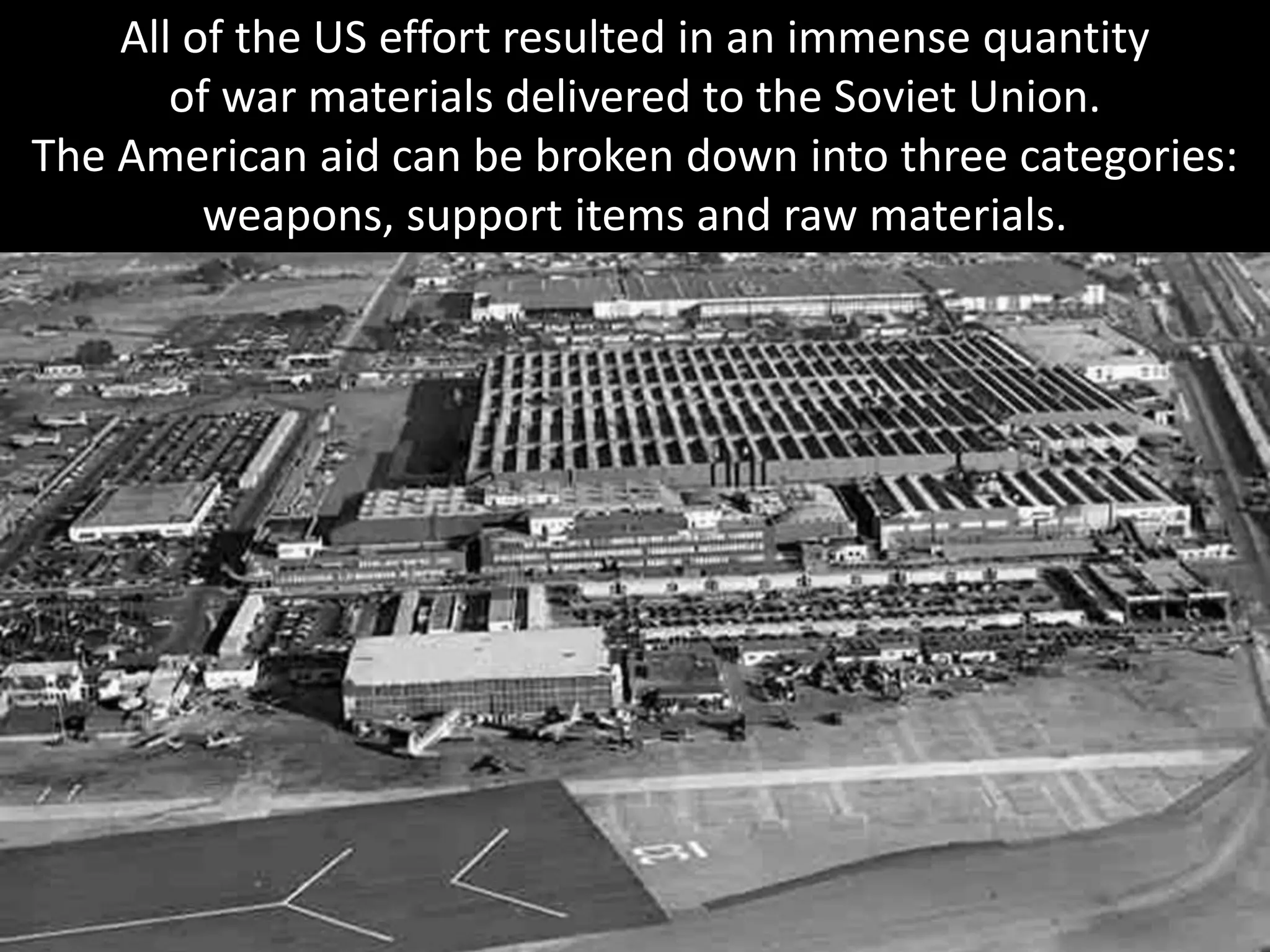 All of the US effort resulted in an immense quantity
of war materials delivered to the Soviet Union.
The American aid can be broken down into three categories:
weapons, support items and raw materials.
 