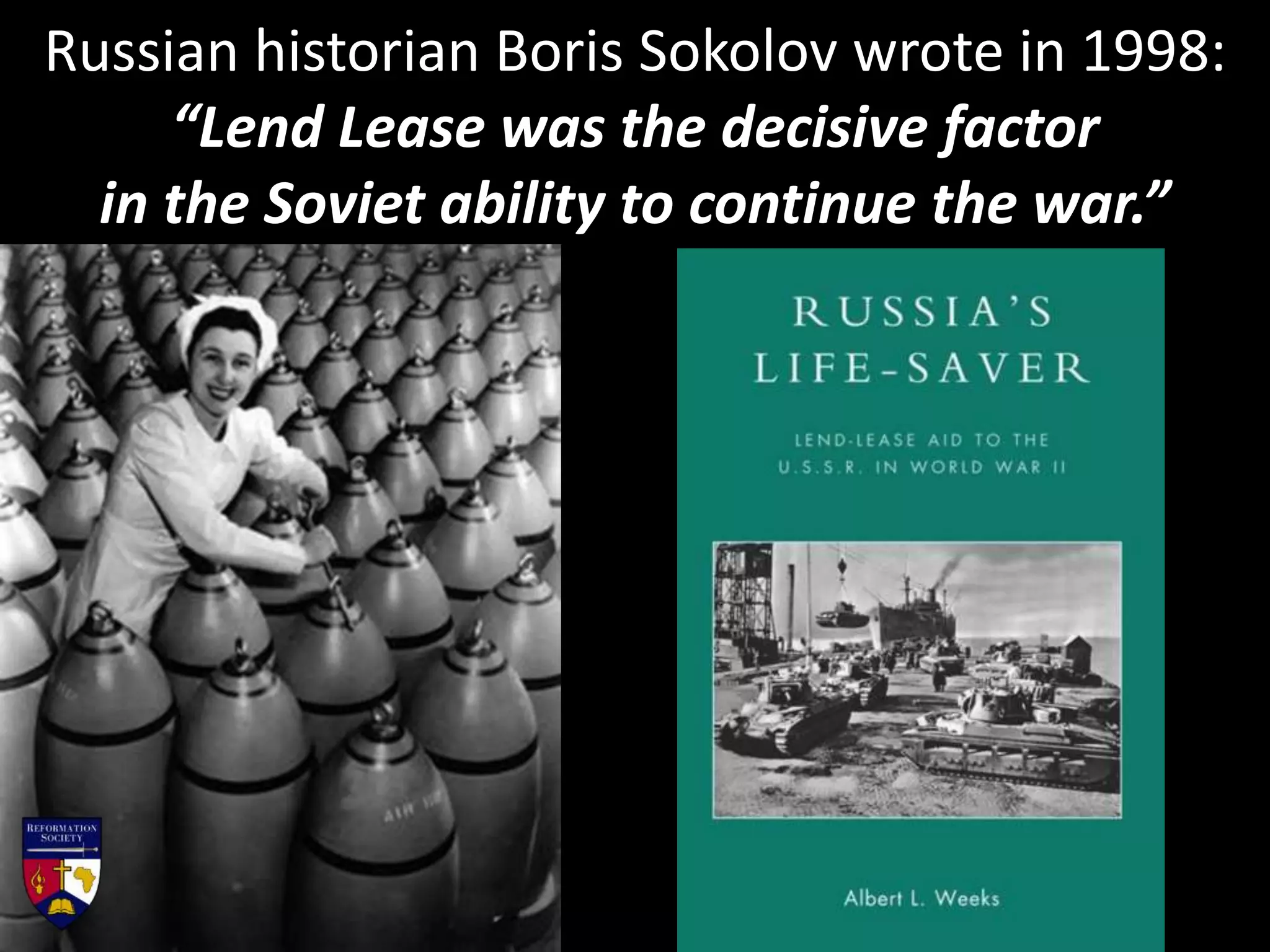 Russian historian Boris Sokolov wrote in 1998:
“Lend Lease was the decisive factor
in the Soviet ability to continue the war.”
 