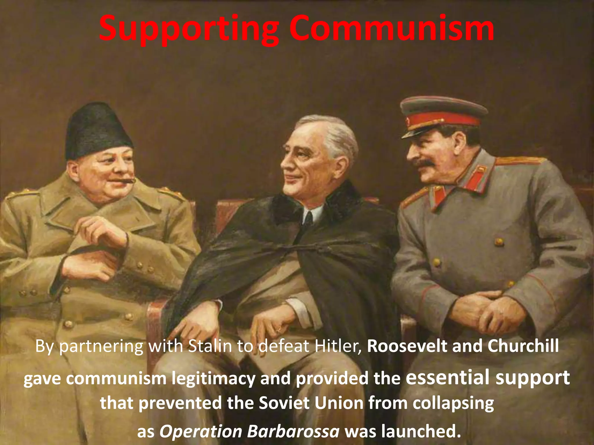By partnering with Stalin to defeat Hitler, Roosevelt and Churchill
gave communism legitimacy and provided the essential support
that prevented the Soviet Union from collapsing
as Operation Barbarossa was launched.
Supporting Communism
 