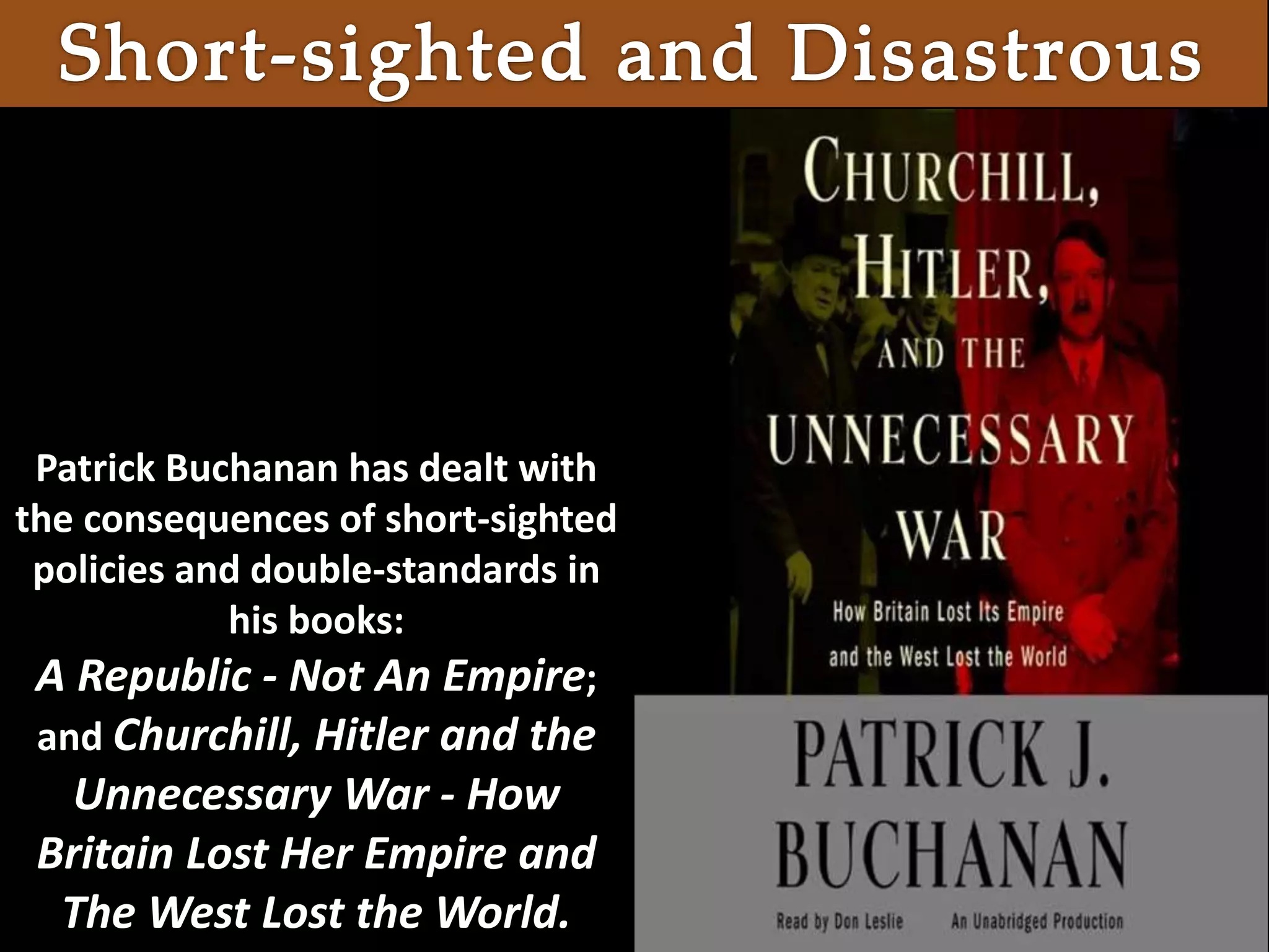 Patrick Buchanan has dealt with
the consequences of short-sighted
policies and double-standards in
his books:
A Republic - Not An Empire;
and Churchill, Hitler and the
Unnecessary War - How
Britain Lost Her Empire and
The West Lost the World.
 