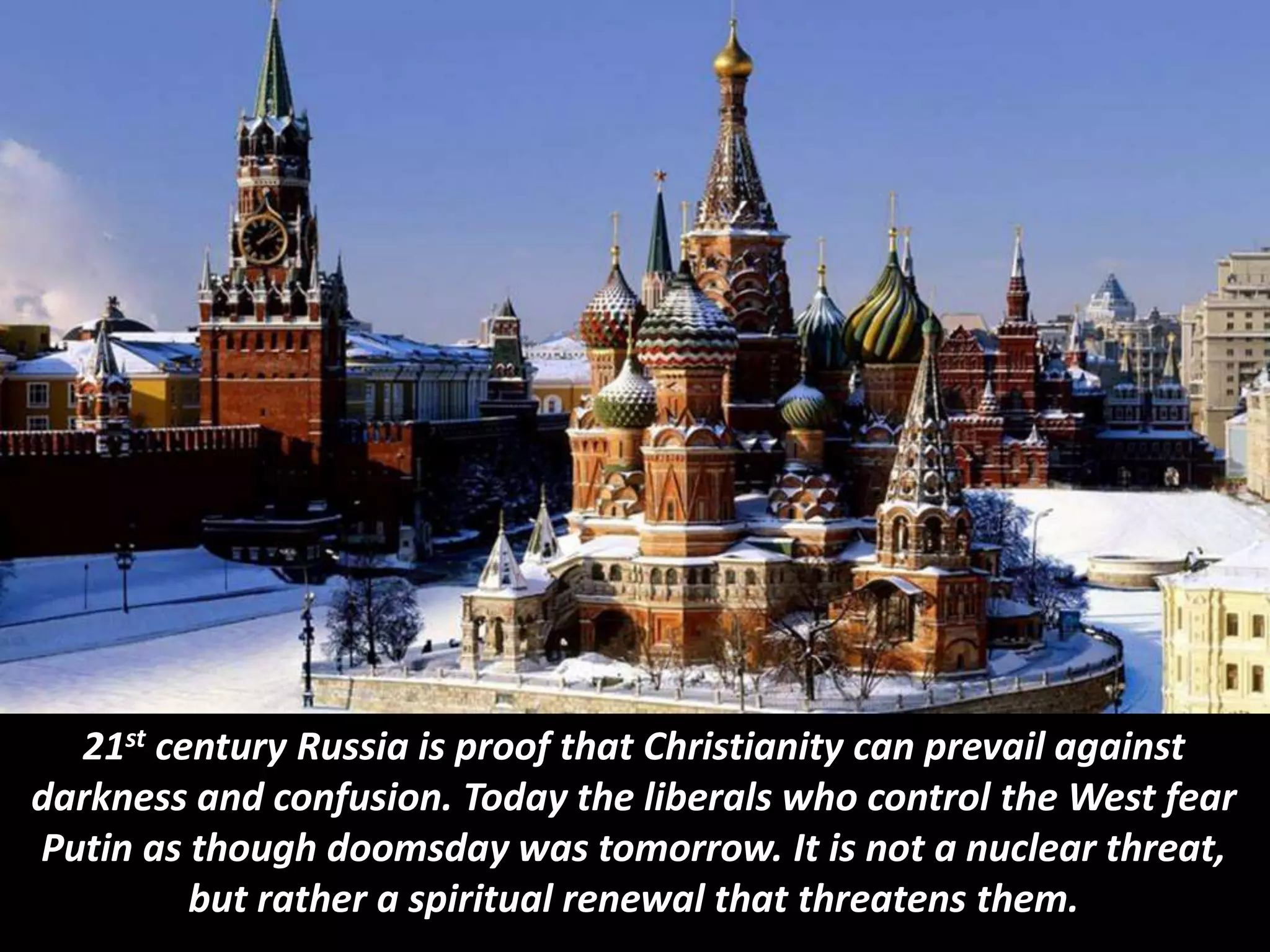 21st century Russia is proof that Christianity can prevail against
darkness and confusion. Today the liberals who control the West fear
Putin as though doomsday was tomorrow. It is not a nuclear threat,
but rather a spiritual renewal that threatens them.
 