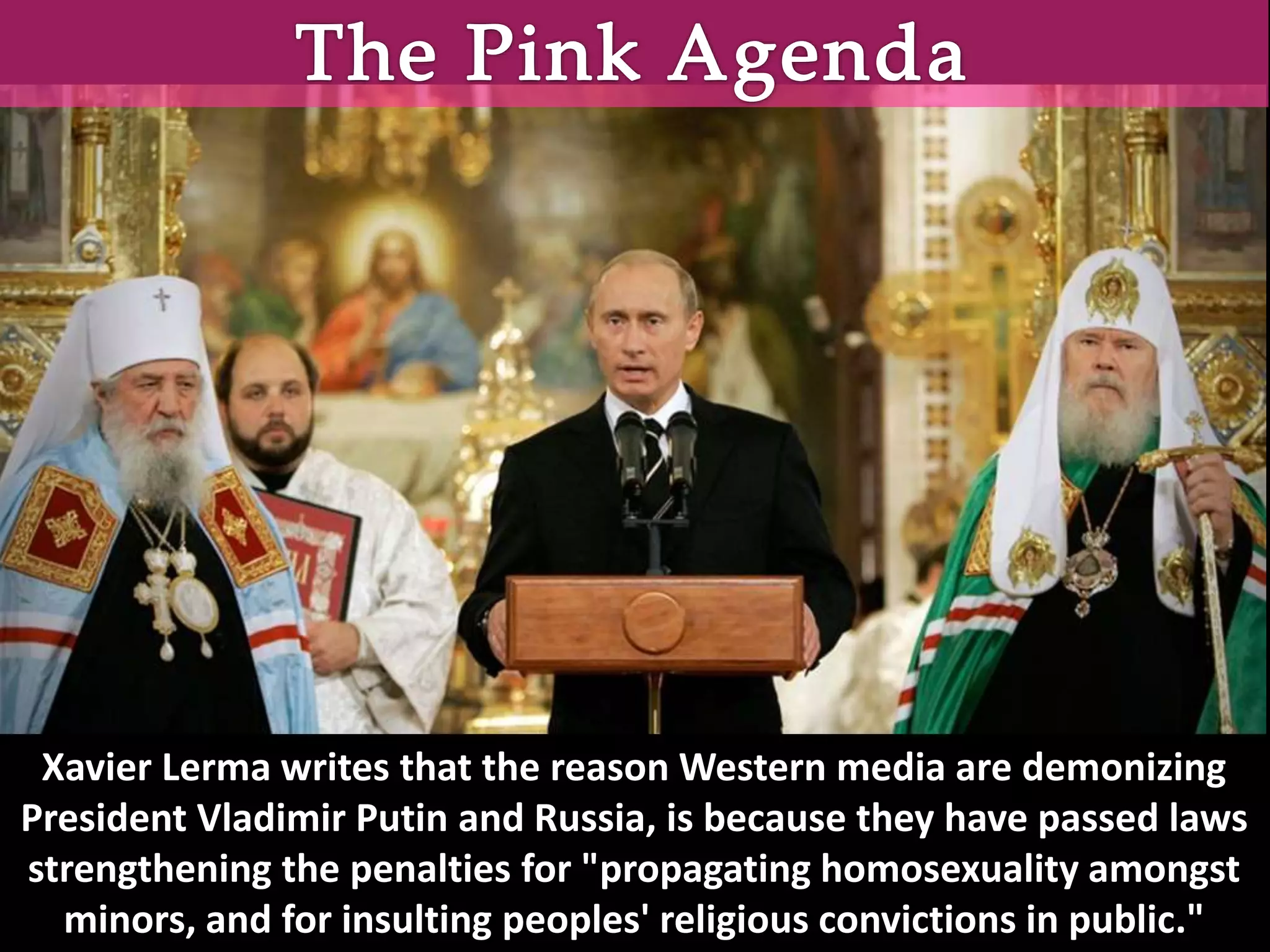 Xavier Lerma writes that the reason Western media are demonizing
President Vladimir Putin and Russia, is because they have passed laws
strengthening the penalties for "propagating homosexuality amongst
minors, and for insulting peoples' religious convictions in public."
 