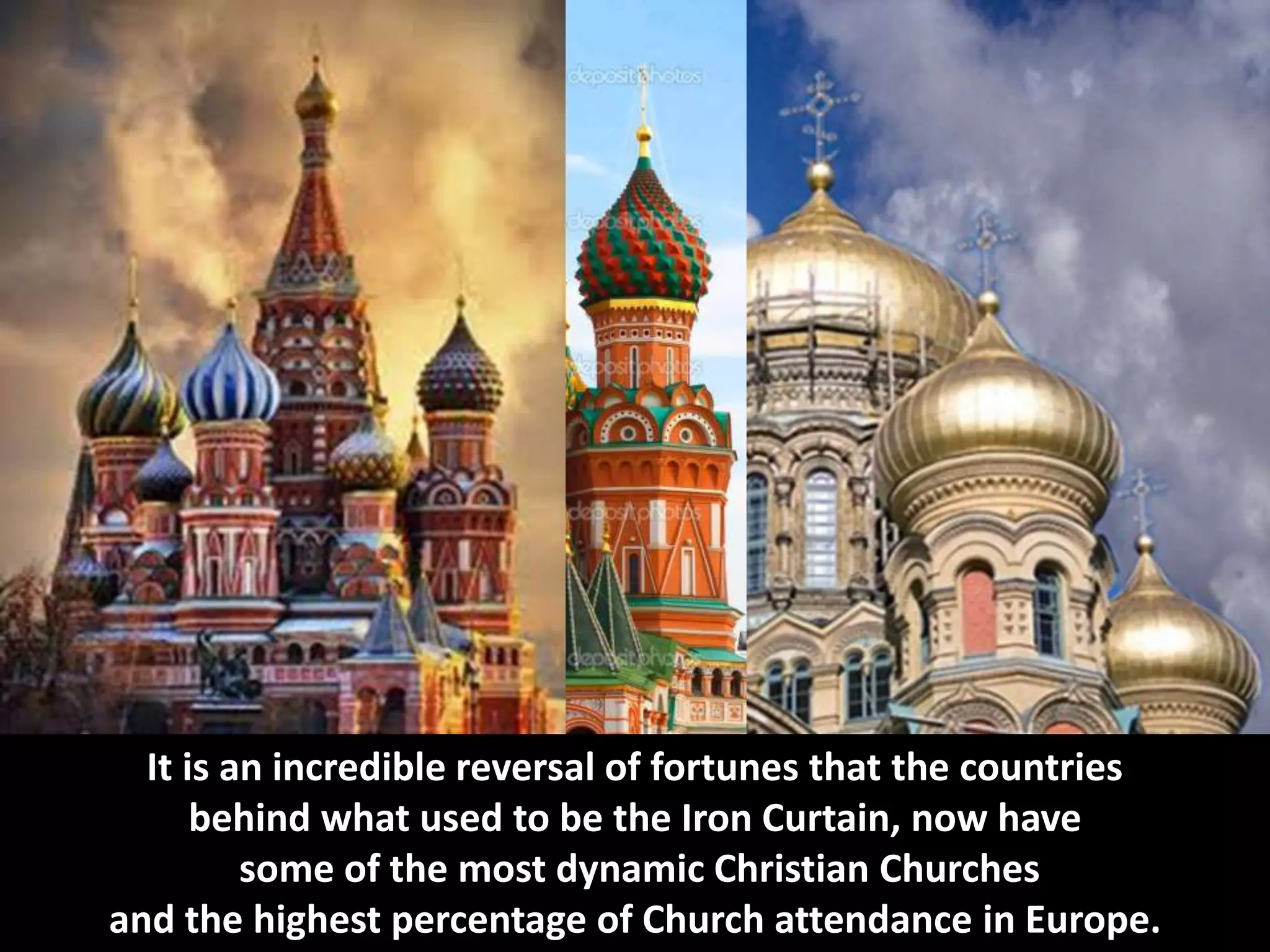 It is an incredible reversal of fortunes that the countries
behind what used to be the Iron Curtain, now have
some of the most dynamic Christian Churches
and the highest percentage of Church attendance in Europe.
 