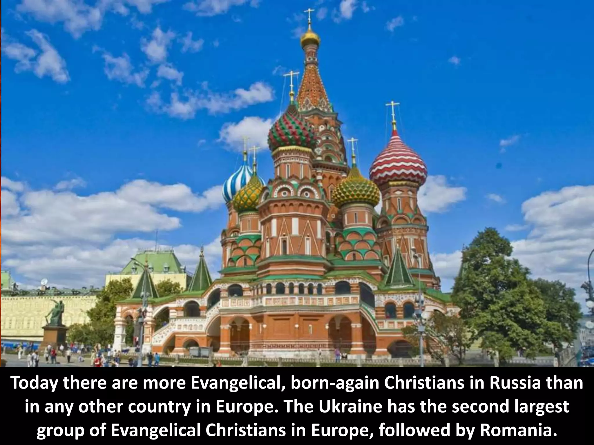 Today there are more Evangelical, born-again Christians in Russia than
in any other country in Europe. The Ukraine has the second largest
group of Evangelical Christians in Europe, followed by Romania.
 
