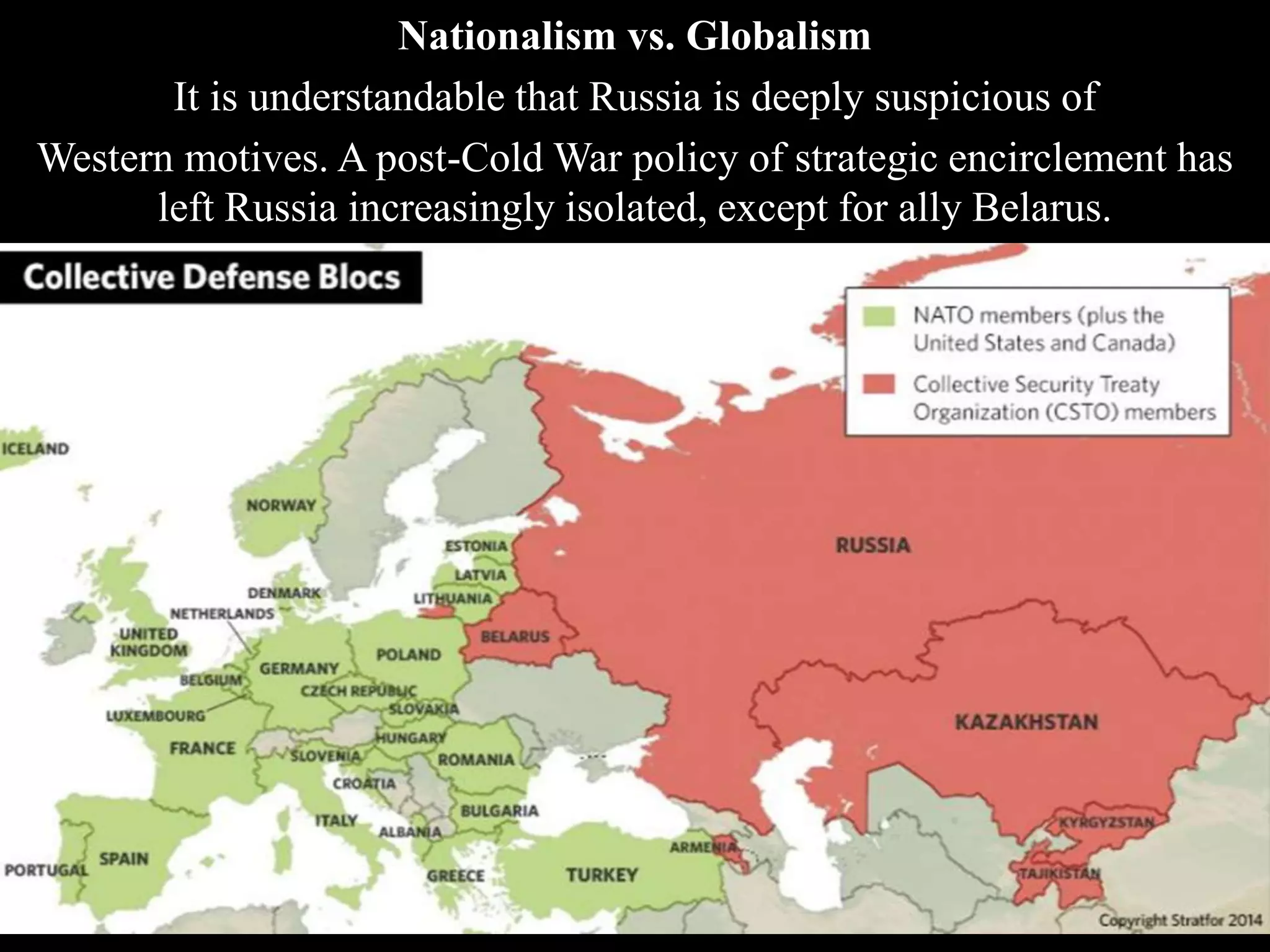 Nationalism vs. Globalism
It is understandable that Russia is deeply suspicious of
Western motives. A post-Cold War policy of strategic encirclement has
left Russia increasingly isolated, except for ally Belarus.
 