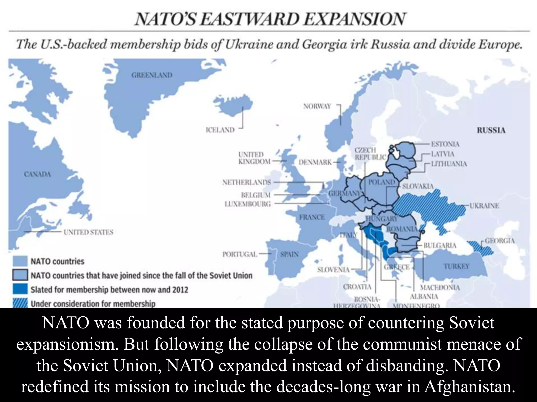 NATO was founded for the stated purpose of countering Soviet
expansionism. But following the collapse of the communist menace of
the Soviet Union, NATO expanded instead of disbanding. NATO
redefined its mission to include the decades-long war in Afghanistan.
 