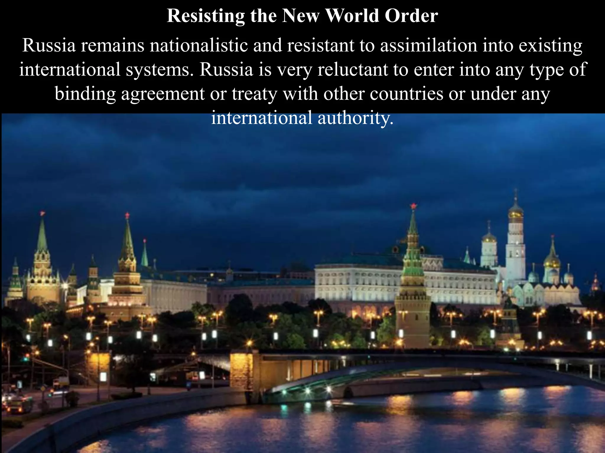 Resisting the New World Order
Russia remains nationalistic and resistant to assimilation into existing
international systems. Russia is very reluctant to enter into any type of
binding agreement or treaty with other countries or under any
international authority.
 