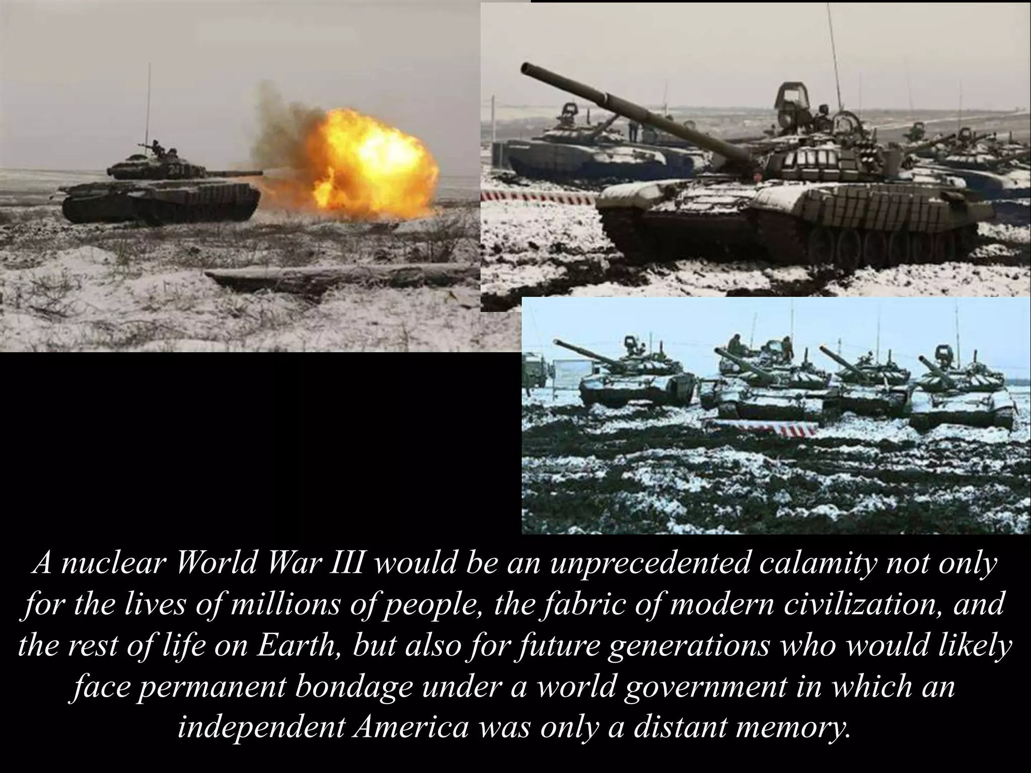 A nuclear World War III would be an unprecedented calamity not only
for the lives of millions of people, the fabric of modern civilization, and
the rest of life on Earth, but also for future generations who would likely
face permanent bondage under a world government in which an
independent America was only a distant memory.
 