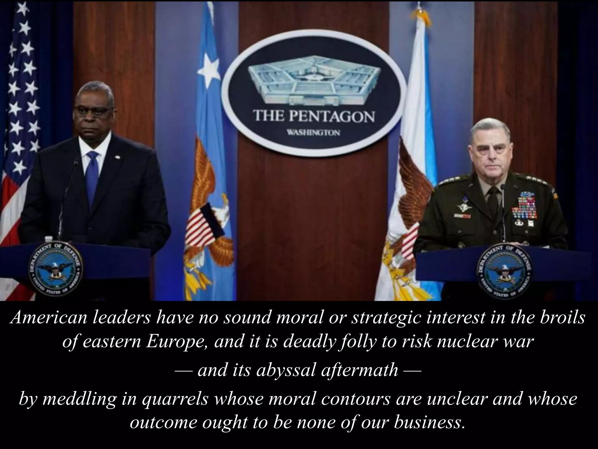 American leaders have no sound moral or strategic interest in the broils
of eastern Europe, and it is deadly folly to risk nuclear war
— and its abyssal aftermath —
by meddling in quarrels whose moral contours are unclear and whose
outcome ought to be none of our business.
 
