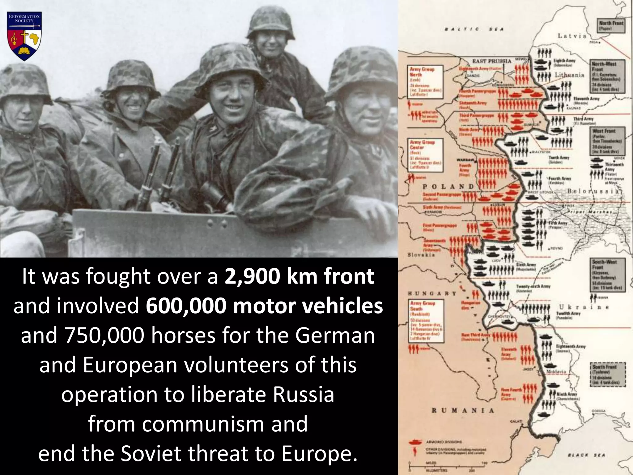 It was fought over a 2,900 km front
and involved 600,000 motor vehicles
and 750,000 horses for the German
and European volunteers of this
operation to liberate Russia
from communism and
end the Soviet threat to Europe.
 